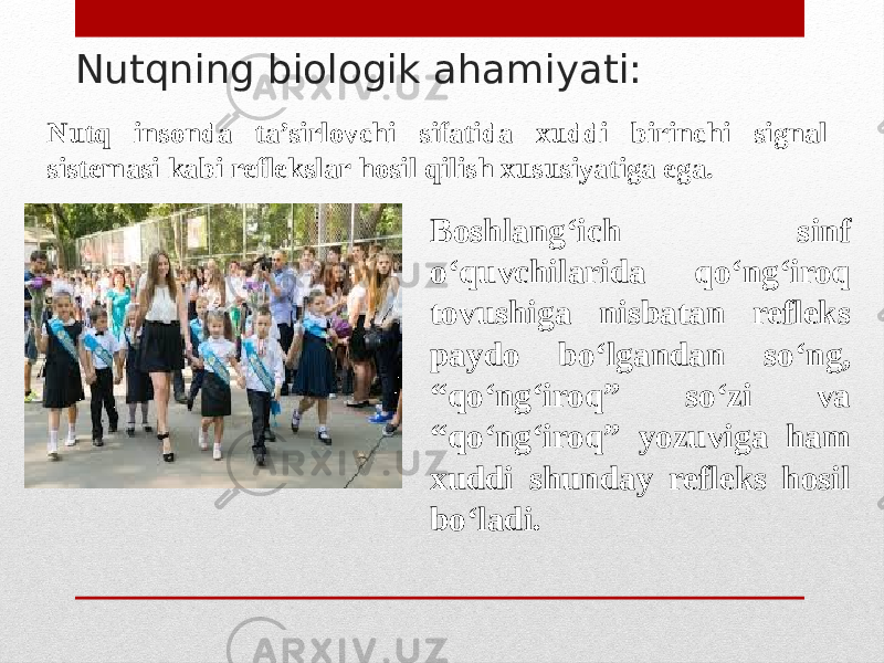 Nutqning biologik ahamiyati: Nutq insonda ta’sirlovchi sifatida xuddi birinchi signal sistemasi kabi reflekslar hosil qilish xususiyatiga ega. Boshlang‘ich sinf o‘quvchilarida qo‘ng‘iroq tovushiga nisbatan refleks paydo bo‘lgandan so‘ng, “qo‘ng‘iroq” so‘zi va “qo‘ng‘iroq” yozuviga ham xuddi shunday refleks hosil bo‘ladi. 