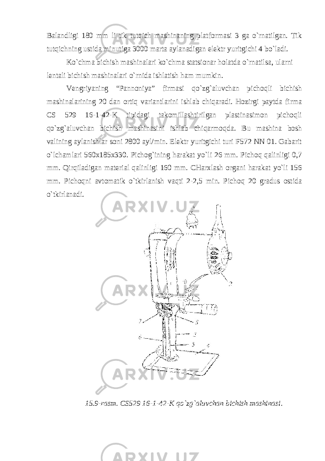 Balandligi 180 mm li tik tutqich mashinaning platformasi 3 ga o`rnatilgan. Tik tutqichning ustida minutiga 3000 marta aylanadigan elektr yuritgichi 4 bo`ladi. Ko`chma bichish mashinalari ko`chma statsionar holatda o`rnatilsa, ularni lentali bichish mashinalari o`rnida ishlatish ham mumkin. Vengriyaning “Pannoniya” firmasi qo`zg`aluvchan pichoqli bichish mashinalarining 20 dan ortiq variantlarini ishlab chiqaradi. Hozirgi paytda firma CS 529 16-1-42-K tipidagi takomillashtirilgan plastinasimon pichoqli qo`zg`aluvchan bichish mashinasini ishlab chiqarmoqda. Bu mashina bosh valining aylanishlar soni 2800 ayl/min. Elektr yuritgichi turi F572 NN 01. Gabarit o`lchamlari 560x185x330. Pichog`ining harakat yo`li 26 mm. Pichoq qalinligi 0,7 mm. Qirqiladigan material qalinligi 160 mm. CHarxlash organi harakat yo`li 156 mm. Pichoqni avtomatik o`tkirlanish vaqti 2-2,5 min. Pichoq 20 gradus ostida o`tkirlanadi. 15.9-rasm. CS529 16-1-42-K qo`zg`aluvchan bichish mashinasi. 