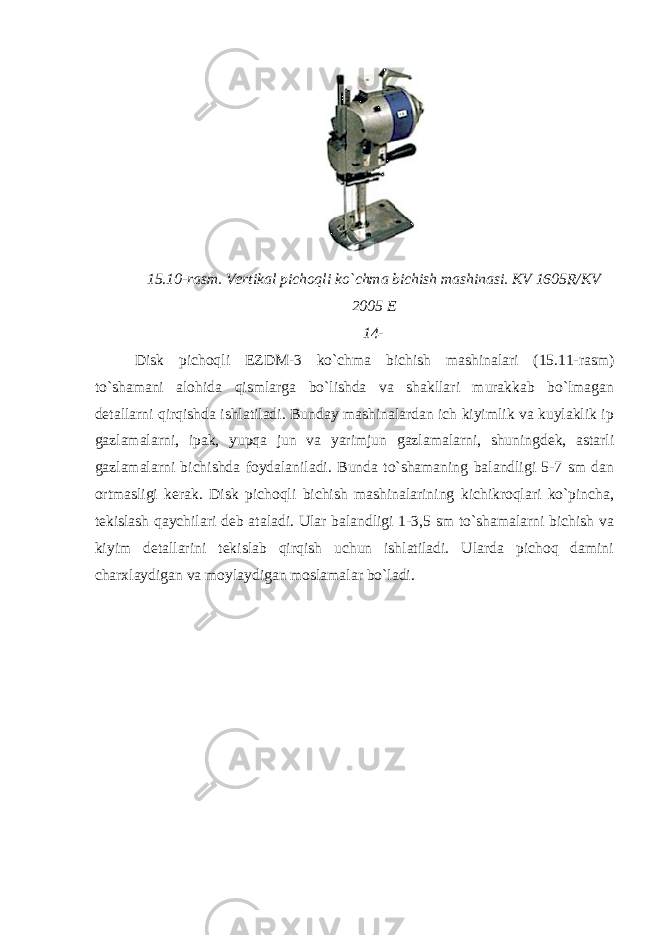 15.10-rasm. Vertikal pichoqli ko`chma bichish mashinasi. KV 1605R/KV 2005 E 14- Disk pichoqli EZDM-3 ko`chma bichish mashinalari (15.11-rasm) to`shamani alohida qismlarga bo`lishda va shakllari murakkab bo`lmagan detallarni qirqishda ishlatiladi. Bunday mashinalardan ich kiyimlik va kuylaklik ip gazlamalarni, ipak, yupqa jun va yarimjun gazlamalarni, shuningdek, astarli gazlamalarni bichishda foydalaniladi. Bunda to`shamaning balandligi 5-7 sm dan ortmasligi kerak. Disk pichoqli bichish mashinalarining kichikroqlari ko`pincha, tekislash qaychilari deb ataladi. Ular balandligi 1-3,5 sm to`shamalarni bichish va kiyim detallarini tekislab qirqish uchun ishlatiladi. Ularda pichoq damini charxlaydigan va moylaydigan moslamalar bo`ladi. 