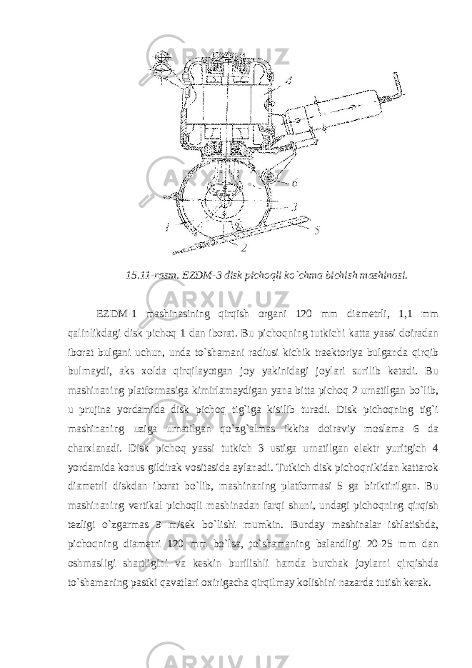 15.11-rasm. EZDM-3 disk pichoqli ko`chma bichish mashinasi. EZDM-1 mashinasining qirqish organi 120 mm diametrli, 1,1 mm qalinlikdagi disk pichoq 1 dan iborat. Bu pichoqning tutkichi katta yassi doiradan iborat bulgani uchun, unda to`shamani radiusi kichik traektoriya bulganda qirqib bulmaydi, aks xolda qirqilayotgan joy yakinidagi joylari surilib ketadi. Bu mashinaning platformasiga kimirlamaydigan yana bitta pichoq 2 urnatilgan bo`lib, u prujina yordamida disk pichoq tig`iga kisilib turadi. Disk pichoqning tig`i mashinaning uziga urnatilgan qo`zg`almas ikkita doiraviy moslama 6 da charxlanadi. Disk pichoq yassi tutkich 3 ustiga urnatilgan elektr yuritgich 4 yordamida konus gildirak vositasida aylanadi. Tutkich disk pichoqnikidan kattarok diametrli diskdan iborat bo`lib, mashinaning platformasi 5 ga biriktirilgan. Bu mashinaning vertikal pichoqli mashinadan farqi shuni, undagi pichoqning qirqish tezligi o`zgarmas 9 m/sek bo`lishi mumkin. Bunday mashinalar ishlatishda, pichoqning diametri 120 mm bo`lsa, to`shamaning balandligi 20-25 mm dan oshmasligi shartligini va keskin burilishli hamda burchak joylarni qirqishda to`shamaning pastki qavatlari oxirigacha qirqilmay kolishini nazarda tutish kerak. 