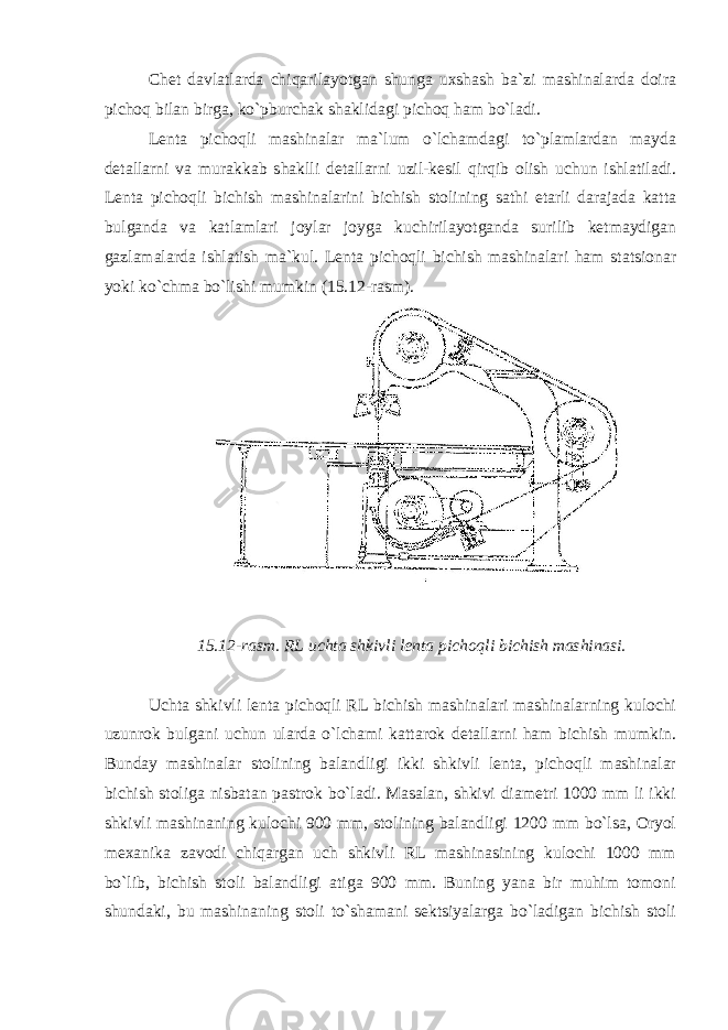 Chet davlatlarda chiqarilayotgan shunga uxshash ba`zi mashinalarda doira pichoq bilan birga, ko`pburchak shaklidagi pichoq ham bo`ladi. Lenta pichoqli mashinalar ma`lum o`lchamdagi to`plamlardan mayda detallarni va murakkab shaklli detallarni uzil-kesil qirqib olish uchun ishlatiladi. Lenta pichoqli bichish mashinalarini bichish stolining sathi etarli darajada katta bulganda va katlamlari joylar joyga kuchirilayotganda surilib ketmaydigan gazlamalarda ishlatish ma`kul. Lenta pichoqli bichish mashinalari ham statsionar yoki ko`chma bo`lishi mumkin (15.12-rasm). 15.12-rasm. RL uchta shkivli lenta pichoqli bichish mashinasi. Uchta shkivli lenta pichoqli RL bichish mashinalari mashinalarning kulochi uzunrok bulgani uchun ularda o`lchami kattarok detallarni ham bichish mumkin. Bunday mashinalar stolining balandligi ikki shkivli lenta, pichoqli mashinalar bichish stoliga nisbatan pastrok bo`ladi. Masalan, shkivi diametri 1000 mm li ikki shkivli mashinaning kulochi 900 mm, stolining balandligi 1200 mm bo`lsa, Oryol mexanika zavodi chiqargan uch shkivli RL mashinasining kulochi 1000 mm bo`lib, bichish stoli balandligi atiga 900 mm. Buning yana bir muhim tomoni shundaki, bu mashinaning stoli to`shamani sektsiyalarga bo`ladigan bichish stoli 