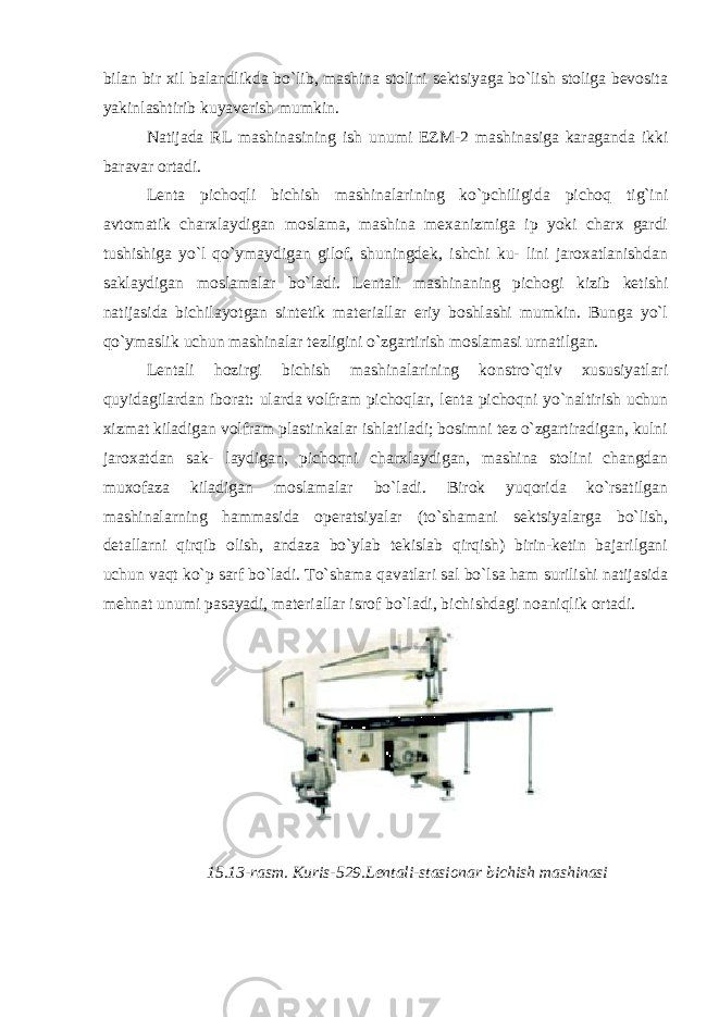 bilan bir xil balandlikda bo`lib, mashina stolini sektsiyaga bo`lish stoliga bevosita yakinlashtirib kuyaverish mumkin. Natijada RL mashinasining ish unumi EZM-2 mashinasiga karaganda ikki baravar ortadi. Lenta pichoqli bichish mashinalarining ko`pchiligida pichoq tig`ini avtomatik charxlaydigan moslama, mashina mexanizmiga ip yoki charx gardi tushishiga yo`l qo`ymaydigan gilof, shuningdek, ishchi ku- lini jaroxatlanishdan saklaydigan moslamalar bo`ladi. Lentali mashinaning pichogi kizib ketishi natijasida bichilayotgan sintetik materiallar eriy boshlashi mumkin. Bunga yo`l qo`ymaslik uchun mashinalar tezligini o`zgartirish moslamasi urnatilgan. Lentali hozirgi bichish mashinalarining konstro`qtiv xususiyatlari quyidagilardan iborat: ularda volfram pichoqlar, lenta pichoqni yo`naltirish uchun xizmat kiladigan volfram plastinkalar ishlatiladi; bosimni tez o`zgartiradigan, kulni jaroxatdan sak- laydigan, pichoqni charxlaydigan, mashina stolini changdan muxofaza kiladigan moslamalar bo`ladi. Birok yuqorida ko`rsatilgan mashinalarning hammasida operatsiyalar (to`shamani sektsiyalarga bo`lish, detallarni qirqib olish, andaza bo`ylab tekislab qirqish) birin-ketin bajarilgani uchun vaqt ko`p sarf bo`ladi. To`shama qavatlari sal bo`lsa ham surilishi natijasida mehnat unumi pasayadi, materiallar isrof bo`ladi, bichishdagi noaniqlik ortadi. 15.13-rasm. Kuris-529.Lentali-stasionar bichish mashinasi 