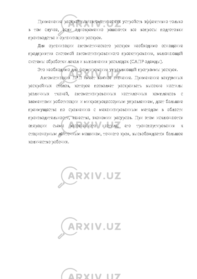 Применение раскройных автоматических устройств эффективно только в том случае, если одновременно решаются все вопросы подготовки производства и организации раскроя. Для организации автоматического раскроя необходимо оснащение предприятия системой автоматизированного проектирования, включающей системы обработки лекал и выполнения раскладок (САПР одежды). Это необходимо для формирования управляющей программы раскроя. Автоматизация ПРП имеет важное значение. Применение вакуумных раскройных столов, которое позволяет раскраивать высокие настилы различных тканей, автоматизированных настилочных комплексов с элементами роботизации и микропроцессорным управлением, дает большие преимущества по сравнению с механизированным методом в области производительности, качества, экономии ресурсов. При этом исключаются операции съема рассеченного настила, его транспортирования к стационарным ленточным машинам, точного кроя, высвобождается большое количество рабочих. 