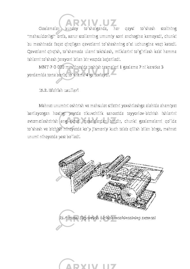 Gazlamalar bunday to`shalganda, har qaysi to`shash stolining &#34;mahsuldorligi&#34; ortib, zarur stollarning umumiy soni anchagina kamayadi, chunki bu mashinada faqat qirqilgan qavatlarni to`shashning o`zi uchungina vaqt ketadi. Qavatlarni qirqish, to`shamada ularni tekislash, milklarini to`g`rilash kabi hamma ishlarni to`shash jarayoni bilan bir vaqtda bajariladi. MNT-2-0-000 mashinasida tashish tasmalari 1 gazlama 2 ni karetka 3 yordamida torta borib, to`shama 4 ga taxlaydi. 15.2. Bichish usullari Mehnat unumini oshirish va mahsulot sifatini yaxshilashga alohida ahamiyat berilayotgan hozirgi paytda tikuvchilik sanoatida tayyorlov-bichish ishlarini avtomatlashtirish eng aktual masalalardan biridir, chunki gazlamalarni qo`lda to`shash va bichish nihoyatda ko`p jismoniy kuch talab qilish bilan birga, mehnat unumi nihoyatda past bo`ladi. 15.4-rasm. Sirpantirib bichish mashinasining sxemasi 