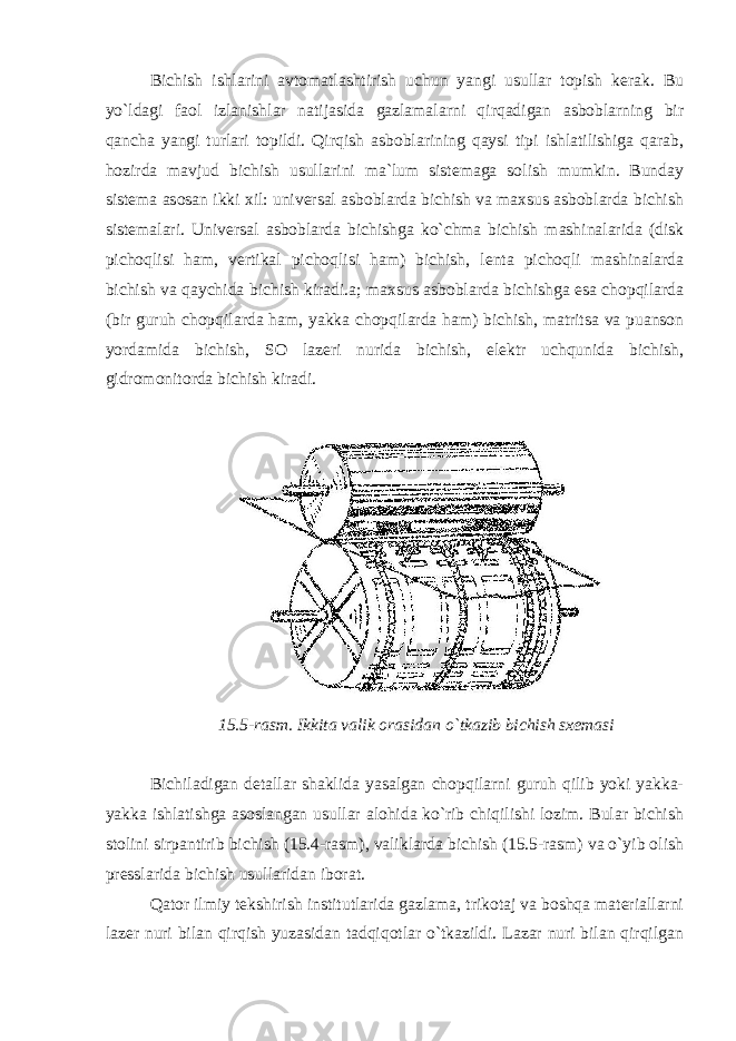 Bichish ishlarini avtomatlashtirish uchun yangi usullar topish kerak. Bu yo`ldagi faol izlanishlar natijasida gazlamalarni qirqadigan asboblarning bir qancha yangi turlari topildi. Qirqish asboblarining qaysi tipi ishlatilishiga qarab, hozirda mavjud bichish usullarini ma`lum sistemaga solish mumkin. Bunday sistema asosan ikki xil: universal asboblarda bichish va maxsus asboblarda bichish sistemalari. Universal asboblarda bichishga ko`chma bichish mashinalarida (disk pichoqlisi ham, vertikal pichoqlisi ham) bichish, lenta pichoqli mashinalarda bichish va qaychida bichish kiradi.a; maxsus asboblarda bichishga esa chopqilarda (bir guruh chopqilarda ham, yakka chopqilarda ham) bichish, matritsa va puanson yordamida bichish, SO lazeri nurida bichish, elektr uchqunida bichish, gidromonitorda bichish kiradi. 15.5-rasm. Ikkita valik orasidan o`tkazib bichish sxemasi Bichiladigan detallar shaklida yasalgan chopqilarni guruh qilib yoki yakka- yakka ishlatishga asoslangan usullar alohida ko`rib chiqilishi lozim. Bular bichish stolini sirpantirib bichish (15.4-rasm), valiklarda bichish (15.5-rasm) va o`yib olish presslarida bichish usullaridan iborat. Qator ilmiy tekshirish institutlarida gazlama, trikotaj va boshqa materiallarni lazer nuri bilan qirqish yuzasidan tadqiqotlar o`tkazildi. Lazar nuri bilan qirqilgan 