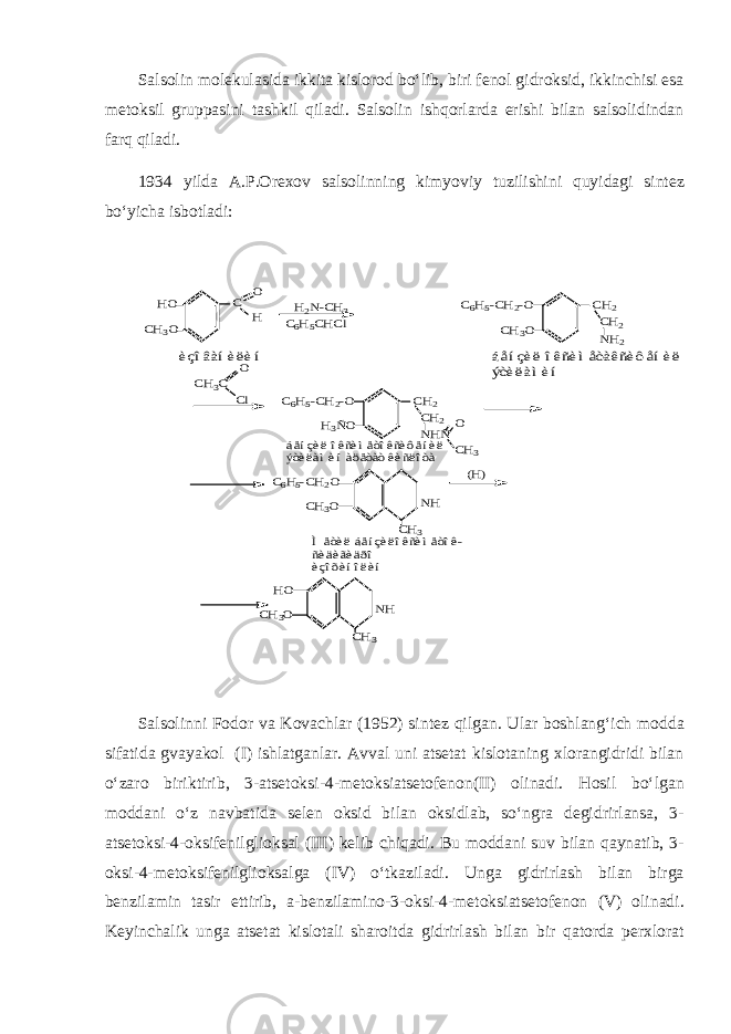 Salsolin molekulasida ikkita kislorod bo‘lib, biri fenol gidroksid, ikkinchisi esa metoksil gruppasini tashkil qiladi. Salsolin ishqorlarda erishi bilan salsolidindan farq qiladi. 1934 yilda A.P.Orexov salsolinning kimyoviy tuzilishini quyidagi sintez bo‘yicha isbotladi:HO CH3O C H O H2N-CH3 C6H5CHCl CH3O C6H5-CH2-O CH2 CH2 NH2 èçîâàíèëèí áåíçèë îêñèìåòàêñèôåíèë ýòèëàìèí H3ÑO C6H5-CH2-O CH2 CH2 NHÑ O CH3 CH3C Cl O CH3O C6H5-CH2O NH CH3 (H) áåíçèë îêñèìåòîêñèôåíèë ýòèëàìèí àöåòàò êèñëîòà CH3O HO NH CH3 Ìåòèë áåíçèëîêñèìåòîê- ñèäèãèäðî èçîõèíîëèí Salsolinni Fodor va Kovachlar (1952) sintez qilgan. Ular boshlang‘ich modda sifatida gvayakol (I) ishlatganlar. Avval uni atsetat kislotaning xlorangidridi bilan o‘zaro biriktirib, 3-atsetoksi-4-metoksiatsetofenon(II) olinadi. Hosil bo‘lgan moddani o‘z navbatida selen oksid bilan oksidlab, so‘ngra degidrirlansa, 3- atsetoksi-4-oksifenilglioksal (III) kelib chiqadi. Bu moddani suv bilan qaynatib, 3- oksi-4-metoksifenilglioksalga (IV) o‘tkaziladi. Unga gidrirlash bilan birga benzilamin tasir ettirib, a-benzilamino-3-oksi-4-metoksiatsetofenon (V) olinadi. Keyinchalik unga atsetat kislotali sharoitda gidrirlash bilan bir qatorda perxlorat 