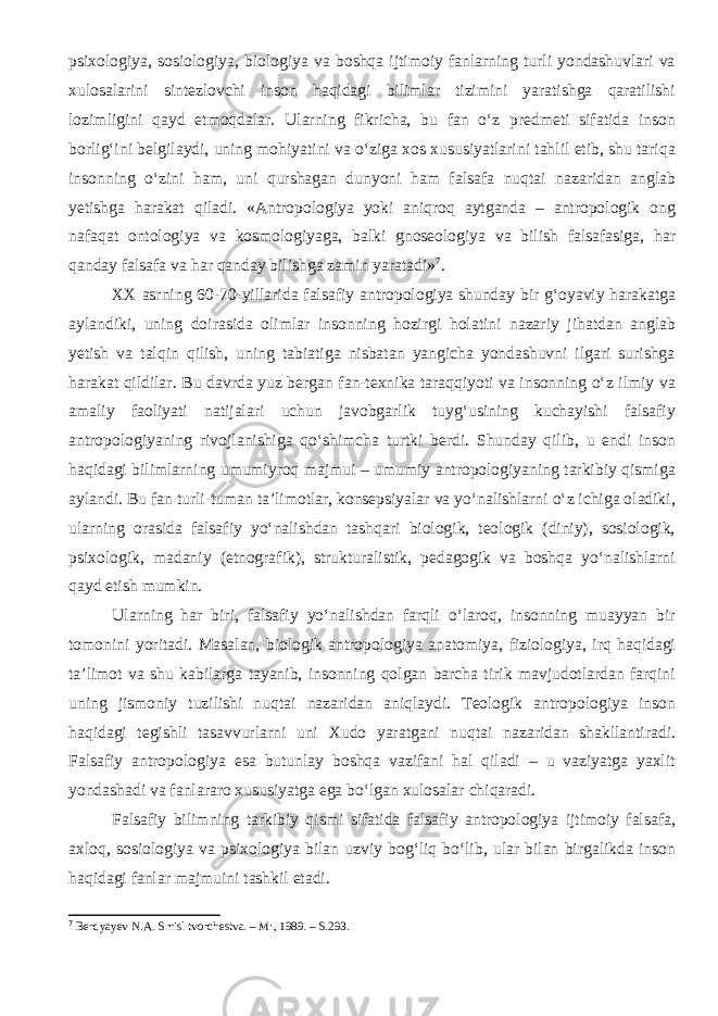 psixologiya, sosiologiya, biologiya va boshqa ijtimoiy fanlarning turli yondashuvlari va xulosalarini sintezlovchi inson haqidagi bilimlar tizimini yaratishga qaratilishi lozimligini qayd etmoqdalar. Ularning fikricha, bu fan o‘z predmeti sifatida inson borlig‘ini belgilaydi, uning mohiyatini va o‘ziga xos xususiyatlarini tahlil etib, shu tariqa insonning o‘zini ham, uni qurshagan dunyoni ham falsafa nuqtai nazaridan anglab yetishga harakat qiladi. «Antropologiya yoki aniqroq aytganda – antropologik ong nafaqat ontologiya va kosmologiyaga, balki gnoseologiya va bilish falsafasiga, har qanday falsafa va har qanday bilishga zamin yaratadi» 7 . XX asrning 60-70-yillarida falsafiy antropologiya shunday bir g‘oyaviy harakatga aylandiki, uning doirasida olimlar insonning hozirgi holatini nazariy jihatdan anglab yetish va talqin qilish, uning tabiatiga nisbatan yangicha yondashuvni ilgari surishga harakat qildilar. Bu davrda yuz bergan fan-texnika taraqqiyoti va insonning o‘z ilmiy va amaliy faoliyati natijalari uchun javobgarlik tuyg‘usining kuchayishi falsafiy antropologiyaning rivojlanishiga qo‘shimcha turtki berdi. Shunday qilib, u endi inson haqidagi bilimlarning umumiyroq majmui – umumiy antropologiyaning tarkibiy qismiga aylandi. Bu fan turli-tuman ta’limotlar, konsepsiyalar va yo‘nalishlarni o‘z ichiga oladiki, ularning orasida falsafiy yo‘nalishdan tashqari biologik, teologik (diniy), sosiologik, psixologik, madaniy (etnografik), strukturalistik, pedagogik va boshqa yo‘nalishlarni qayd etish mumkin. Ularning har biri, falsafiy yo‘nalishdan farqli o‘laroq, insonning muayyan bir tomonini yoritadi. Masalan, biologik antropologiya anatomiya, fiziologiya, irq haqidagi ta’limot va shu kabilarga tayanib, insonning qolgan barcha tirik mavjudotlardan farqini uning jismoniy tuzilishi nuqtai nazaridan aniqlaydi. Teologik antropologiya inson haqidagi tegishli tasavvurlarni uni Xudo yaratgani nuqtai nazaridan shakllantiradi. Falsafiy antropologiya esa butunlay boshqa vazifani hal qiladi – u vaziyatga yaxlit yondashadi va fanlararo xususiyatga ega bo‘lgan xulosalar chiqaradi. Falsafiy bilimning tarkibiy qismi sifatida falsafiy antropologiya ijtimoiy falsafa, axloq, sosiologiya va psixologiya bilan uzviy bog‘liq bo‘lib, ular bilan birgalikda inson haqidagi fanlar majmuini tashkil etadi. 7 Berdyayev N.A. Smisl tvorchestva. – M : , 1989. – S. 293. 