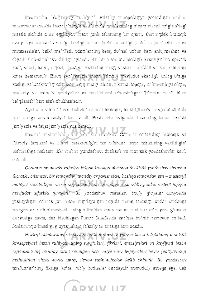 Insonnning bioijtimoiy mohiyati. Falsafiy antropologiya yechadigan muhim muammolar orasida inson biologik va ijtimoiy mohiyatining o‘zaro nisbati to‘g‘risidagi masala alohida o‘rin egallaydi. Inson jonli tabiatning bir qismi, shuningdek biologik evolyusiya mahsuli ekanligi hozirgi zamon tabiatshunosligi fanida nafaqat olimlar va mutaxassislar, balki ma’rifatli odamlarning keng doirasi uchun ham aniq-ravshan va deyarli shak-shubhasiz dalilga aylandi. Har bir inson o‘z biologik xususiyatlari: genetik kodi, vazni, bo‘yi, mijozi, terisi va sochining rangi, yashash muddati va shu kabilarga ko‘ra betakrordir. Biroq ayni vaqtda inson ijtimoiy mavjudot ekanligi, uning o‘ziga xosligi va betakrorligi odamzotning ijtimoiy tabiati, u kamol topgan, ta’lim-tarbiya olgan, madaniy va axloqiy qadriyatlar va mo‘ljallarni o‘zlashtirgan ijtimoiy muhit bilan belgilanishi ham shak-shubhasizdir. Ayni shu sababli inson individi nafaqat biologik, balki ijtimoiy mavjudot sifatida ham o‘ziga xos xususiyat kasb etadi. Boshqacha aytganda, insonning kamol topishi jamiyatda va faqat jamiyatda yuz beradi. Insonni tushunishda dualizm va monizm. Odamlar o‘rtasidagi biologik va ijtimoiy farqlarni va ularni betakrorligini tan olishdan inson tabiatining yaxlitligini tushunishga nisbatan ikki muhim yondashuv: dualistik va monistik yondashuvlar kelib chiqadi. Q adim zamonlarda vujudga kelgan insonga nisbatan dualistik yondashuv shundan iboratki, odamzot, bir tomondan, moddiy organizmdan, boshqa tomondan esa – mustaqil mohiyat sanaladigan va bu organizmni boshqaradigan nomoddiy jondan tashkil topgan mavjudot sifatida qaraladi . Bu yondashuv, masalan, boqiy g‘oyalar dunyosida yashaydigan o‘lmas jon inson tug‘ilayotgan paytda uning tanasiga xuddi zindonga tushgandek kirib o‘rnashadi, uning o‘limidan keyin esa vujudni tark etib, yana g‘oyalar dunyosiga qayta, deb hisoblagan Platon falsafasida ayniqsa bo‘rtib namoyon bo‘ladi. Jonlarning o‘lmasligi g‘oyasi Sharq falsafiy an’anasiga ham xosdir. Hozirgi olimlarning aksariyati qo‘llab-quvvatlaydigan inson talqinining monistik konsepsiyasi inson ruhiyati, uning tuyg‘ulari, fikrlari, emosiyalari va kayfiyati inson organizmining tarkibiy qismi sanalgan bosh miya nerv hujayralari hayot faoliyatining mahsulidan o‘zga narsa emas, degan tushunchadan kelib chiqadi . Bu yondashuv tarafdorlarining fikriga ko‘ra, ruhiy hodisalar qandaydir nomoddiy asosga ega, deb 