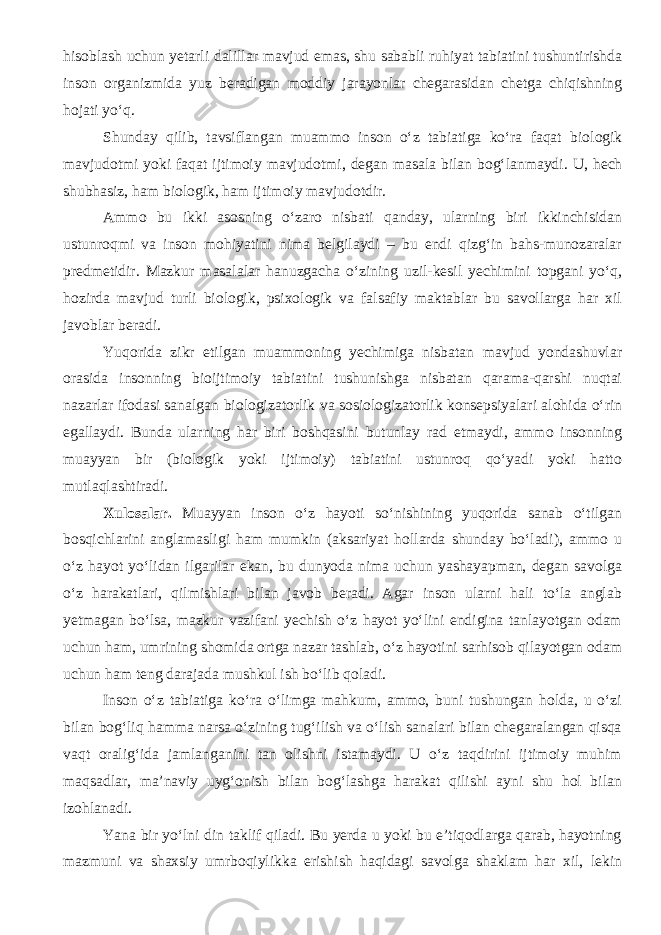 hisoblash uchun yetarli dalil lar mavjud emas, shu sababli ruhiyat tabiatini tushuntirishda inson organizmida yuz beradigan moddiy jarayonlar chegarasidan chetga chiqishning hojati yo‘q. Shunday qilib, tavsiflangan muammo inson o‘z tabiatiga ko‘ra faqat biologik mavjudotmi yoki faqat ijtimoiy mavjudotmi, degan masala bilan bog‘lanmaydi. U, hech shubhasiz, ham biologik, ham ijtimoiy mavjudotdir. Ammo bu ikki asosning o‘zaro nisbati qanday, ularning biri ikkinchisidan ustunroqmi va inson mohiyatini nima belgilaydi – bu endi qizg‘in bahs-munozaralar predmetidir. Mazkur masalalar hanuzgacha o‘zining uzil-kesil yechimini topgani yo‘q, hozirda mavjud turli biologik, psixologik va falsafiy maktablar bu savollarga har xil javoblar beradi. Yuqorida zikr etilgan muammoning yechimiga nisbatan mavjud yondashuvlar orasida insonning bioijtimoiy tabiatini tushunishga nisbatan qarama-qarshi nuqtai nazarlar ifodasi sanalgan biologizatorlik va sosiologizatorlik konsepsiyalari alohida o‘rin egallaydi. Bunda ularning har biri boshqasini butunlay rad etmaydi, ammo insonning muayyan bir (biologik yoki ijtimoiy) tabiatini ustunroq qo‘yadi yoki hatto mutlaqlashtiradi. Xulosalar. Muayyan inson o‘z hayoti so‘nishining yuqorida sanab o‘tilgan bosqichlarini anglamasligi ham mumkin (aksariyat hollarda shunday bo‘ladi), ammo u o‘z hayot yo‘lidan ilgarilar ekan, bu dunyoda nima uchun yashayapman, degan savolga o‘z harakatlari, qilmishlari bilan javob beradi. Agar inson ularni hali to‘la anglab yetmagan bo‘lsa, mazkur vazifani yechish o‘z hayot yo‘lini endigina tanlayotgan odam uchun ham, umrining shomida ortga nazar tashlab, o‘z hayotini sarhisob qilayotgan odam uchun ham teng darajada mushkul ish bo‘lib qoladi. I nson o‘z tabiatiga ko‘ra o‘limga mahkum, ammo, buni tushungan holda, u o‘zi bilan bog‘liq hamma narsa o‘zining tug‘ilish va o‘lish sanalari bilan chegaralangan qisqa vaqt oralig‘ida jamlanganini tan olishni istamaydi. U o‘z taqdirini ijtimoiy muhim maqsadlar, ma’naviy uyg‘onish bilan bog‘lashga harakat qilishi ayni shu hol bilan izohlanadi. Yana bir yo‘lni din taklif qiladi. Bu yerda u yoki bu e’tiqodlarga qarab, hayotning mazmuni va shaxsiy umrboqiylikka erishish haqidagi savolga shaklam har xil, lekin 