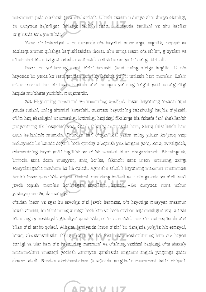 mazmunan juda o‘xshash javoblar beriladi. Ularda asosan u dunyo chin dunyo ekanligi, bu dunyoda bajarilgan ishlarga haqiqiy baho u dunyoda berilishi va shu kabilar to‘g‘risida so‘z yuritiladi. Yana bir imkoniyat – bu dunyoda o‘z hayotini odamlarga, ezgulik, haqiqat va adolatga xizmat qilishga bag‘ishlashdan iborat. Shu tariqa inson o‘z ishlari, g‘oyalari va qilmishlari bilan kelgusi avlodlar xotirasida qolish imkoniyatini qo‘lga kiritadi. Inson bu yo‘llarning qaysi birini tanlashi faqat uning o‘ziga bog‘liq. U o‘z hayotida bu yerda ko‘rsatilganidan butunlay boshqa yo‘lni tanlashi ham mumkin. Lekin ertami-kechmi har bir inson hayotda o‘zi tanlagan yo‘lning to‘g‘ri yoki noto‘g‘riligi haqida mulohaza yuritishi muqarrardir. 7/ 3. Hayotning mazmuni va insonning vazifasi. Inson hayotning tezoqarligini yodda tutishi, uning shomini kuzatishi, odamzot hayotining bebaholigi haqida о ‘ylashi, о ‘lim haq ekanligini unutmasligi lozimligi haqidagi fikrlarga biz falsafa fani shakllanish jarayonining ilk bosqichidayoq, G‘arb falsafiy an’anasida ham, Sharq falsafasida ham duch kelishimiz mumkin. Shundan beri о ‘tgan ikki yarim ming yildan k о ‘proq vaqt mobaynida bu borada deyarli hech qanday о ‘zgarish yuz bergani y о ‘q . Ze ro, avvalgidek, odamzotning hayot y о ‘li tug‘ilish va о ‘lish sanalari bilan chegaralanadi. Shuningdek, birinchi sana doim muayyan, aniq b о ‘lsa, ikkinchi sana inson umrining oxirgi soniyalarigacha mavhum b о ‘lib qoladi. Ayni shu sababli hayotning mazmuni muammosi har bir inson qarshisida ertami-kechmi kundalang bо‘ladi va u о‘ziga aniq va о‘zil-kesil javob topish mumkin bо‘lmagan savollarni beradi. «Bu dunyoda nima uchun yashayapman?», deb sо‘raydi о‘zidan inson va agar bu savolga о‘zi javob bermasa, о‘z hayotiga muayyan mazmun baxsh etmasa, bu ishni uning о‘rniga hech kim va hech qachon bajarmasligini vaqt о‘tishi bilan anglay boshlaydi. Abadiyat qarshisida, о‘lim qarshisida har kim oxir-oqibatda о‘zi bilan о‘zi tanho qoladi. Albatta, jamiyatda inson о‘zini bu darajada yolg‘iz his etmaydi, biroq, ekzistensialistlar fikriga kо‘ra, bu hol toki inson boshqalarning ham о‘z hayoti borligi va ular ham о‘z hayotining mazmuni va о‘zining vazifasi haqidagi о‘ta shaxsiy muammolarni mustaqil yechish zaruriyati qarshisida turganini anglab yetgunga qadar davom etadi. Bundan ekzistensializm falsafasida yolg‘izlik muammosi kelib chiqadi. 