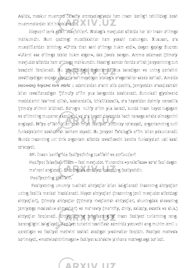 Aslida, mazkur muammo falsafiy antropologiyada ham inson borlig‘i tahlilidagi bosh muammolardan biri hisoblanadi. Hayotni tark etish bosqichlari. Biologik mavjudot sifatida har bir inson о‘limga mahkumdir. Buni qadimgi mutafakkirlar ham yaxshi tushungan. Xususan, о‘z muxoliflaridan birining: «О‘ttiz tiran seni о‘limga hukm etdi», degan gapiga Suqrot: «Ularni esa о‘limga tabiat hukm etgan», deb javob bergan. Ammo odamzot ijtimoiy mavjudot sifatida ham о‘limga mahkumdir. Hozirgi zamon fanida о‘lish jarayonining turt bosqichi farqlanadi. Bu bosqichlarga organizmda yuz beradigan va uning qarishini tavsiflaydigan orqaga qaytarib bо‘lmaydigan biologik о‘zgarishlar sabab bо‘ladi. Amalda insonning hayotni tark etishi u odamlardan о‘zini olib qochib, jamiyatdan о‘zoqlashishi bilan tavsiflanadigan ijtimoiy о‘lim yuz berganida boshlanadi. Surunkali giyohvand moddalarini iste’mol qilish, kashandalik, ichkilikbozlik, о‘z hayotidan doimiy norozilik ijtimoiy о‘limni bildiradi. Sо‘ngra ruhiy о‘lim yuz beradi, bunda inson hayot tugagani va о‘limning muqarrar ekanligini va о‘z hayoti davomida hech narsaga erisha olmaganini anglaydi. Miya о‘lishi bilan bosh miya faoliyati butunlay tо‘xtaydi, organizmning turli funksiyalarini boshqarish barham topadi. Bu jarayon fiziologik о‘lim bilan yakunlanadi. Bunda insonning uni tirik organizm sifatida tavsiflovchi barcha funksiyalari uzil-kesil tо‘xtaydi. 7/4. Inson borlig‘ida faoliyatining tuzilishi va atributlari Faoliyot falsafasi . Inson – faol mavjudot. Yunoncha « praktikos » s о ‘zi faol degan ma’noni anglatadi. Shuningdek amaliyot insonning faoliyatidir. Faoliyatning tuzilishi. Faoliyatning umumiy tuzilishi ehtiyojlar bilan belgilanadi Insonning ehtiyojlari uning faollik manbai hisoblanadi. Hayot ehtiyojlari (insonning jonli mavjudot sifatidagi ehtiyojlari), ijtimoiy ehtiyojlar (ijtimoiy rivojlanish ehtiyojlari, shuningdek shaxsning jamiyatga moslashuv ehtiyojlari) va ma’naviy (ma’rifiy, diniy, axloqiy, estetik va sh.k.) ehtiyojlar farqlanadi. Ehtiyojlarning rang-barangligi inson faoliyati turlarining rang- barangligini belgilaydi. Faoliyat turlarini tasniflash zamirida yotuvchi eng muhim omil u qaratilgan va faoliyat motivini tashkil etadigan predmetlar farqidir. Faoliyat motivsiz bo‘lmaydi, «motivlashtirilmagan» faoliyat sub’ektiv pinhona motivga ega bo‘ladi. 