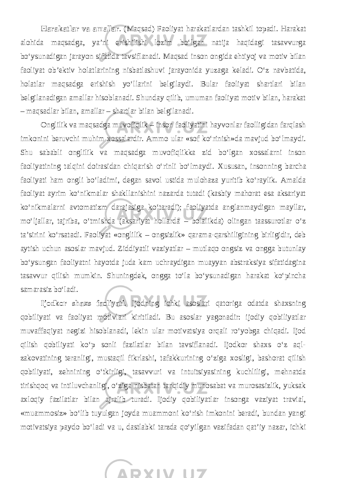 Harakatlar va amallar . (Maqsad) Faoliyat harakatlardan tashkil topadi. Harakat alohida maqsadga, ya’ni erishilishi lozim bo‘lgan natija haqidagi tasavvurga bo‘ysunadigan jarayon sifatida tavsiflanadi. Maqsad inson ongida ehtiyoj va motiv bilan faoliyat ob’ektiv holatlarining nisbatlashuvi jarayonida yuzaga keladi. O‘z navbatida, holatlar maqsadga erishish yo‘llarini belgilaydi. Bular faoliyat shartlari bilan belgilanadigan amallar hisoblanadi. Shunday qilib, umuman faoliyat motiv bilan, harakat – maqsadlar bilan, amallar – shartlar bilan belgilanadi. Onglilik va maqsadga muvofiqlik – inson faoliyatini hayvonlar faolligidan farqlash imkonini beruvchi muhim xossalardir. Ammo ular «sof ko‘rinish»da mavjud bo‘lmaydi. Shu sababli onglilik va maqsadga muvofiqlikka zid bo‘lgan xossalarni inson faoliyatining talqini doirasidan chiqarish o‘rinli bo‘lmaydi. Xususan, insonning barcha faoliyati ham ongli bo‘ladimi, degan savol ustida mulohaza yuritib ko‘raylik. Amalda faoliyat ayrim ko‘nikmalar shakllanishini nazarda tutadi (kasbiy mahorat esa aksariyat ko‘nikmalarni avtomatizm darajasiga ko‘taradi); faoliyatda anglanmaydigan mayllar, mo‘ljallar, tajriba, o‘tmishda (aksariyat hollarda – bolalikda) olingan taassurotlar o‘z ta’sirini ko‘rsatadi. Faoliyat «onglilik – ongsizlik» qarama-qarshiligining birligidir, deb aytish uchun asoslar mavjud. Ziddiyatli vaziyatlar – mutlaqo ongsiz va ongga butunlay bo‘ysungan faoliyatni hayotda juda kam uchraydigan muayyan abstraksiya sifatidagina tasavvur qilish mumkin. Shuningdek, ongga to‘la bo‘ysunadigan harakat ko‘pincha samarasiz bo‘ladi. Ijodkor shaxs faoliyati . Ijodning ichki asoslari qatoriga odatda shaxsning qobiliyati va faoliyat motivlari kiritiladi. Bu asoslar yagonadir: ijodiy qobiliyatlar muvaffaqiyat negizi hisoblanadi, lekin ular motivatsiya orqali ro‘yobga chiqadi. Ijod qilish qobiliyati ko‘p sonli fazilatlar bilan tavsiflanadi. Ijodkor shaxs o‘z aql- zakovatining teranligi, mustaqil fikrlashi, tafakkurining o‘ziga xosligi, bashorat qilish qobiliyati, zehnining o‘tkirligi, tasavvuri va intuitsiyasining kuchliligi, mehnatda tirishqoq va intiluvchanligi, o‘ziga nisbatan tanqidiy munosabat va murosasizlik, yuksak axloqiy fazilatlar bilan ajralib turadi. Ijodiy qobiliyatlar insonga vaziyat travial, «muammosiz» bo‘lib tuyulgan joyda muammoni ko‘rish imkonini beradi, bundan yangi motivatsiya paydo bo‘ladi va u, dastlabki tarzda qo‘yilgan vazifadan qat’iy nazar, ichki 