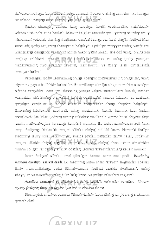 da’vatkor motivga, faoliyatda ehtiyojga aylanadi. Ijodkor o‘zining ayni shu – kutilmagan va salmoqli natijaga erishish qobiliyati bilan ajralib turadi. Ijodkor shaxsning ayniqsa keng tarqalgan tavsifi «qobiliyatli», «iste’dodli», «daho» tushunchalarida beriladi. Mazkur belgilar zamirida qobiliyatning shunday tabiiy nishonalari yotadiki, ularning rivojlanish darajasi (bunga esa faqat qizg‘in faoliyat bilan erishiladi) ijodiy natijaning ahamiyatini belgilaydi. Qobiliyat muayyan turdagi vazifalarni boshqalarga qaraganda yaxshiroq echish imkoniyatini beradi. Iste’dod yangi, o‘ziga xos natijaga erishishni nazarda tutadi, daholik esa shaxs va uning ijodiy yutuqlari madaniyatning rivojlanishiga davomli, olamshumul va ijobiy ta’sir ko‘rsatishida namoyon bo‘ladi. Psixologlar ijodiy faoliyatning o‘ziga xosligini motivatsiyaning o‘zgarishi, yangi niyatning paydo bo‘lishida ko‘radilar. Bu omillarga ular ijodning o‘ta muhim xususiyati sifatida qaraydilar. Zero ijod shaxsning yuzaga kelgan stereotiplarni buzish, standart vaziyatdan chiqishning o‘z yo‘lini ko‘rish qobiliyatini nazarda tutadiki, bu dastlabki qo‘yilgan vazifa va uni echish vositalari chegarasidan chetga chiqishni belgilaydi. Shaxsning intellektual salohiyati, uning mustaqillik, faollik, izchillik kabi irodani tavsiflovchi fazilatlari ijodning zaruriy sub’ektiv omillaridir. Ammo bu salohiyatni faqat kuchli motivatsiyagina harakatga keltirishi mumkin. Bu tashqi zaruriyatdan xoli ichki mayl, faoliyatga birdan-bir maqsad sifatida ehtiyoj bo‘lishi lozim. Hamonki faoliyat insonning tabiiy holati ekan, unga, amalda foydali natijadan qat’iy nazar, birdan-bir maqsad sifatida ehtiyoj tug‘ilishi mumkin. Bunday ehtiyoj shaxs uchun o‘z-o‘zidan muhim bo‘lgan har qanday amaliy, odatdagi faoliyat jarayonida yuzaga kelishi mumkin. Inson faoliyati sifatida amal qiladigan hamma narsa amaliyotdir. Bilishning negizini amaliyot tashkil etadi . Bu insonning butun bilish jarayoni sezgilardan boshlab ilmiy mavhumliklarga qadar ijtimoiy-amaliy faoliyat asosida rivojlanishi, uning ehtiyojlari va muvaffaqiyatlari bilan belgilanishi va yо‘lga solinishini anglatadi. Amaliyot mazmuni va shakllariga kо‘ra, moddiy ne’matlar yaratish; ijtimoiy- siyosiy faoliyat; ilmiy-amaliy faoliyat kabi turlardan iborat. Shuningdek amaliyot odamlar ijtimoiy-tarixiy faoliyatining rang-barang shakllarini qamrab oladi. 