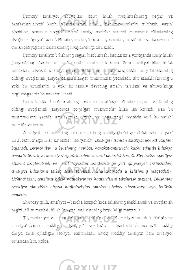 Ijtimoiy amaliyot ehtiyojlari doim bilish rivojlanishining negizi va harakatlantiruvchi kuchi sifatida amal qiladi. Yer maydonlarini о ‘lchash, vaqt ni hisoblash, savdoda hisob-kitoblarni amalga oshirish zarurati matematik bilimlarning rivojlanishiga y о ‘l ochdi. Binolar, ariqlar, t о ‘g‘onlar, kemalar, mashinalar va hokazolarni qurish ehtiyojlari mexanikaning rivojlanishiga olib keldi. Ijtimoiy amaliyot bilishning negizi hisoblanishi haqida s о ‘z yuritganda ilmiy bilish jarayonining nisbatan mustaqil ekani ni unutmaslik kerak. Zero amaliyot bilan bilish murakkab bilvosita xususiyatga ega. Bilishning har bir bosqichida ilmiy tafakkurning oldingi rivojlanish jarayonida shakllangan muammolar yechiladi. Shu sababli fanning u yoki bu yutuqlarini u yoki bu tarixiy davrning amaliy tajribasi va ehtiyojlariga bog‘lashga urinish xato b о ‘lur edi. Inson tafakkuri doimo oldingi avlodlardan olingan bilimlar majmui va fanning oldingi rivojlanish jarayonida q о ‘yilgan muammolar bilan ish k о ‘radi. Fan bu muammolarni yechib, amaliyotdan о ‘zishi va unga ongli ravishda y о ‘l k о ‘rsatishi mumkin va lozim. Amaliyot – odamlarning tarixan shakllangan ehtiyojlarini qondirish uchun u yoki bu obektni o‘zgartirish ko‘rsatish faoliyatidir. Bilishga nisbatan amaliyot uch xil vazifani bajaradi. Birinchidan, u bilishning manbai, harakatlantiruvchi kuchi sifatida bilishga umumlashtirish va nazariy o‘rganish uchun zarurni material beradi. Shu tariqa amaliyot bilishni oziqlantiradi va real hayotdan uzoqlashishga yo‘l qo‘ymaydi. Ikkinchidan, amaliyot bilimlarni tatbiq etish sohasidir. Shu ma’noda u bilishning maqsadidir. Uchinchidan, amaliyot bilish natijalarining haqiqiyligini tekshirish mezoni. Bilishning amaliyot sinovidan o‘tgan natijalarigina amalda obektiv ahamiyatga ega bo‘lishi mumkin. Shunday qilib, amaliyot – barcha bosqichlarda bilishning shakllanish va rivojlanish negizi, bilim manbai, bilish jarayoni natijalarining haqiqiyligi mezondir. Til, madaniyat va uning kо‘p sonli tarkibiy qismlari amaliyot turlaridir. Kо‘pincha amaliyot deganda moddiy amaliyot, ya’ni vositasi va mahsuli sifatida predmetli moddiy dunyo amal qiladigan faoliyat tushuniladi. Biroq moddiy amaliyot ham amaliyot turlaridan biri, xolos. 