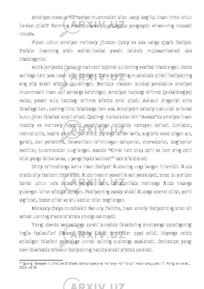 Amaliyot mavzusi ma’naviyat muammolari bilan uzviy bog‘liq. Inson nima uchun harakat qiladi? Kantning mashhur savoli quyidagicha yangraydi: «Insonning maqsadi nima?». Platon uchun amaliyot ma’naviy jihatdan ijobiy va boz ustiga ajoyib faoliyat. Stoiklar insonning erkin xohish-irodasi yaxshi ishlarda mujassamlashadi deb hisoblaganlar. Antik jamiyatda jismoniy mehnatni bajarish qullarning vazifasi hisoblangan. Hatto san’atga ham past nazar bilan qaralgan. Dono odamning mushohada qilishi faoliyatning eng oliy shakli sifatida tan olingan. Borliqqa nisbatan bunday yondashuv amaliyot muammosini inson aqli sohasiga kо‘chirgan. Amaliyot haqidagi ta’limot (praksiologiya) axloq, yaxshi xulq haqidagi ta’limot sifatida amal qiladi. Axloqni о‘rganish antik falsafaga ham, qadimgi hind falsafasiga ham xos. Amaliyotni axloqiy tushunish an’anasi butun jahon falsafasi orqali о‘tadi. Qadimgi manbalardan biri “Avesto”da amaliyot inson moddiy va ma’naviy hayotini yaxshilashga intilishida namoyon bо‘ladi. Jumladan, mehnat qilib, boylik yaratib, tashlandiq joylarga ishlov berib, sug‘orib obod qilgan sut, gо‘sht, don yetishtirib, farovonlikni ta’minlagan dehqonlar, chorvadorlar, bog‘bonlar ovchilar, hunarmandlar ulug‘langan. Asarda “Kimki ham chap qо‘li va ham о‘ng qо‘li bilan yerga ishlov bersa, u yerga foyda keltiradi” 1 deb ta’kidlanadi. Diniy ta’limotlarga k о ‘ra inson faoliyati Xudoning unga bergan in’omidir. Xudo о ‘zida oliy fazilatni ifoda etadi. Xudo insonni yaxshilik sari yetaklaydi, biroq bu y о ‘ldan borish uchun nafs balosini yengish lozim. Xristianlikda mehnatga Xudo insonga yuborgan la’nat sifatida qaragan. Faoliyatning asosiy shakli Xudoga xizmat qilish, ya’ni sig‘inish, ibodat qilish va shu kabilar bilan bog‘langan. Markaziy Osiyo mutafakkiri Beruniy fikricha, inson amaliy faoliyatining biron bir sohasi ularning о‘zaro ta’sirisiz amalga oshmaydi. Yangi davrda sxolastikaga qarshi kurashda falsafaning amaliyotga qaratilganligi ingliz faylasuflari (Bekon, Gobbs, Lokk) tomonidan qayd etildi. Hayotga tatbiq etiladigan falsafani yaratishga urinish aqlning qudratiga asoslanadi. Darhaqiqat yangi davr falsafasida tafakkur faoliyatning haqiqiy shakli sifatida qaraladi. 1 1 Qarang : Boboyev H. G‘ofurov Z О‘zbekistonda siyosiy va ma’naviy ma’rifiy ta’limotlar taraqqiyoti.-T.: Yangi asr avlodi, 2001. –B.73. 