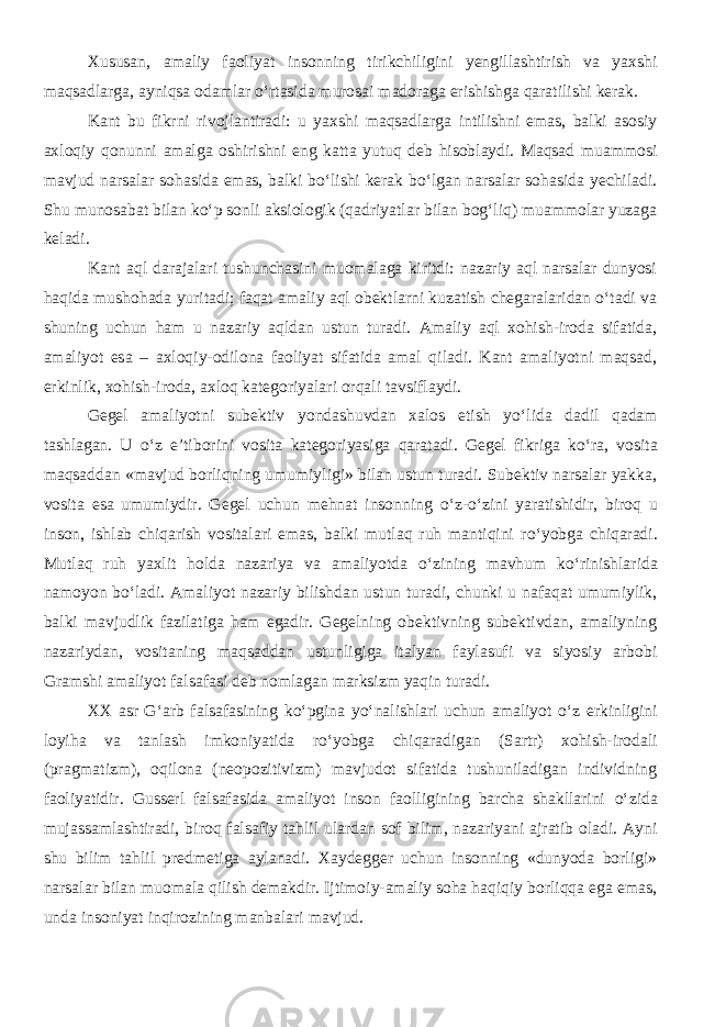 Xususan, amaliy faoliyat insonning tirikchiligini yengillashtirish va yaxshi maqsadlarga, ayniqsa odamlar о‘rtasida murosai madoraga erishishga qaratilishi kerak. Kant bu fikrni rivojlantiradi: u yaxshi maqsadlarga intilishni emas, balki asosiy axloqiy qonunni amalga oshirishni eng katta yutuq deb hisoblaydi. Maqsad muammosi mavjud narsalar sohasida emas, balki bо‘lishi kerak bо‘lgan narsalar sohasida yechiladi. Shu munosabat bilan kо‘p sonli aksiologik (qadriyatlar bilan bog‘liq) muammolar yuzaga keladi. Kant aql darajalari tushunchasini muomalaga kiritdi: nazariy aql narsalar dunyosi haqida mushohada yuritadi; faqat amaliy aql obektlarni kuzatish chegaralaridan о‘tadi va shuning uchun ham u nazariy aqldan ustun turadi. Amaliy aql xohish-iroda sifatida, amaliyot esa – axloqiy-odilona faoliyat sifatida amal qiladi. Kant amaliyotni maqsad, erkinlik, xohish-iroda, axloq kategoriyalari orqali tavsiflaydi. Gegel amaliyotni subektiv yondashuvdan xalos etish y о ‘lida dadil qadam tashlagan. U о ‘z e’tiborini vosita kategoriyasiga qaratadi. Gegel fikriga k о ‘ra, vosita maqsaddan «mavjud borliqning umumiyligi» bilan ustun turadi. Subektiv narsalar yakka, vosita esa umumiydir. Gegel uchun mehnat insonning о ‘z- о ‘zini yaratishidir, biroq u inson, ishlab chiqarish vositalari emas, balki mutlaq ruh mantiqini r о ‘yobga chiqaradi. Mutlaq ruh yaxlit holda nazariya va amaliyotda о ‘zining mavhum k о ‘rinishlarida namoyon b о ‘ladi. Amaliyot nazariy bilishdan ustun turadi, chunki u nafaqat umumiylik, balki mavjudlik fazilatiga ham egadir. Gegelning obektivning subektivdan, amaliyning nazariydan, vositaning maqsaddan ustunligiga italyan faylasufi va siyosiy arbobi Gramshi amaliyot falsafasi deb nomlagan marksizm yaqin turadi. XX asr G‘arb falsafasining k о ‘pgina y о ‘nalishlari uchun amaliyot о ‘z erkinligini loyiha va tanlash imkoniyatida r о ‘yobga chiqaradigan (Sartr) xohish-irodali (pragmatizm), oqilona (neopozitivizm) mavjudot sifatida tushuniladigan individning faoliyatidir. Gusserl falsafasida amaliyot inson faolligining barcha shakllarini о ‘zida mujassamlashtiradi, biroq falsafiy tahlil ulardan sof bilim, nazariyani ajratib oladi. Ayni shu bilim tahlil predmetiga aylanadi. Xaydegger uchun insonning «dunyoda borligi» narsalar bilan muomala qilish demakdir. Ijtimoiy-amaliy soha haqiqiy borliqqa ega emas, unda insoniyat inqirozining manbalari mavjud. 