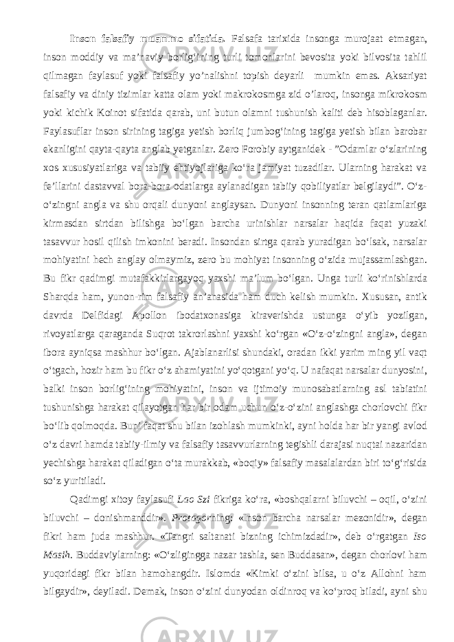 Inson falsafiy muammo sifatida. Falsafa tarixida insonga murojaat etmagan, inson moddiy va ma’naviy borlig‘ining turli tomonlarini bevosita yoki bilvosita tahlil qilmagan faylasuf yoki falsafiy yo’nalishni topish deyarli mumkin emas. Aksariyat falsafiy va diniy tizimlar katta olam yoki makrokosmga zid o’laroq, insonga mikrokosm yoki kichik Koinot sifatida qarab, uni butun olamni tushunish kaliti deb hisoblaganlar. Faylasuflar inson sirining tagiga yetish borliq jumbog‘ining tagiga yetish bilan barobar ekanligini qayta-qayta anglab yetganlar. Zero Forobiy aytganidek - ”Odamlar о‘zlarining xos xususiyatlariga va tabiiy ehtiyojlariga kо‘ra jamiyat tuzadilar. Ularning harakat va fe’llarini dastavval bora-bora odatlarga aylanadigan tabiiy qobiliyatlar belgilaydi”. О‘z- о‘zingni angla va shu orqali dunyoni anglaysan. Dunyoni insonning teran qatlamlariga kirmasdan sirtdan bilishga bо‘lgan barcha urinishlar narsalar haqida faqat yuzaki tasavvur hosil qilish imkonini beradi. Insondan sirtga qarab yuradigan bо‘lsak, narsalar mohiyatini hech anglay olmaymiz, zero bu mohiyat insonning о‘zida mujassamlashgan. Bu fikr qadimgi mutafakkirlargayoq yaxshi ma’lum bо‘lgan. Unga turli kо‘rinishlarda Sharqda ham, yunon-rim falsafiy an’anasida ham duch kelish mumkin. Xususan, antik davrda Delfidagi Apollon ibodatxonasiga kiraverishda ustunga о‘yib yozilgan, rivoyatlarga qaraganda Suqrot takrorlashni yaxshi kо‘rgan «О‘z-о‘zingni angla», degan ibora ayniqsa mashhur bо‘lgan. Ajablanarlisi shundaki, oradan ikki yarim ming yil vaqt о‘tgach, hozir ham bu fikr о‘z ahamiyatini yо‘qotgani yо‘q. U nafaqat narsalar dunyosini, balki inson borlig‘ining mohiyatini, inson va ijtimoiy munosabatlarning asl tabiatini tushunishga harakat qilayotgan har bir odam uchun о‘z-о‘zini anglashga chorlovchi fikr bо‘lib qolmoqda. Buni faqat shu bilan izohlash mumkinki, ayni holda har bir yangi avlod о‘z davri hamda tabiiy-ilmiy va falsafiy tasavvurlarning tegishli darajasi nuqtai nazaridan yechishga harakat qiladigan о‘ta murakkab, «boqiy» falsafiy masalalardan biri tо‘g‘risida sо‘z yuritiladi. Qadimgi xitoy faylasufi Lao Szi fikriga kо‘ra, «boshqalarni biluvchi – oqil, о‘zini biluvchi – donishmanddir». Protagor ning: «Inson barcha narsalar mezonidir», degan fikri ham juda mashhur. «Tangri saltanati bizning ichimizdadir», deb о ‘rgatgan Iso Masih . Buddaviylarning: « О ‘zligingga nazar tashla, sen Buddasan», degan chorlovi ham yuqoridagi fikr bilan hamohangdir. Islomda «Kimki о‘zini bilsa, u о‘z Allohni ham bilgaydir», deyiladi. Demak, inson о‘zini dunyodan oldinroq va kо‘proq biladi, ayni shu 