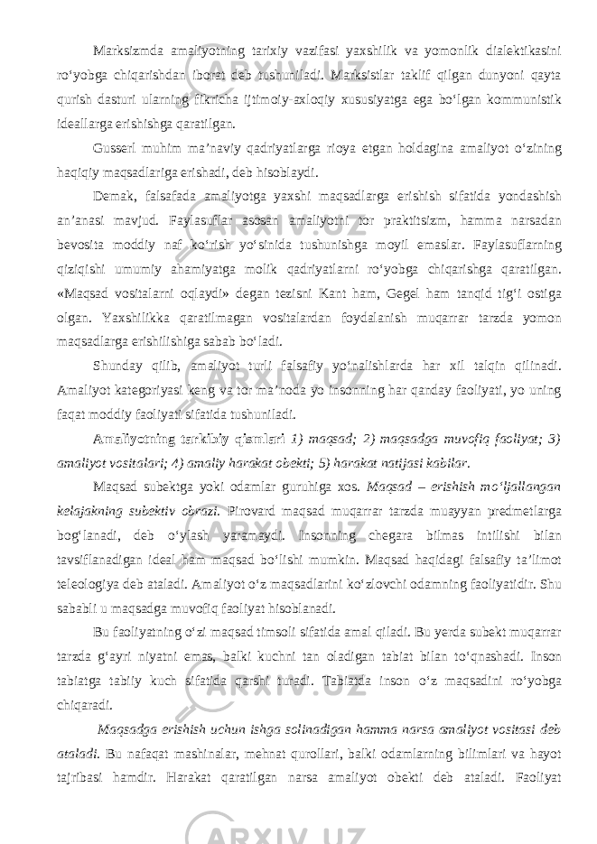 Marksizmda amaliyotning tarixiy vazifasi yaxshilik va yomonlik dialektikasini rо‘yobga chiqarishdan iborat deb tushuniladi. Marksistlar taklif qilgan dunyoni qayta qurish dasturi ularning fikricha ijtimoiy-axloqiy xususiyatga ega bо‘lgan kommunistik ideallarga erishishga qaratilgan. Gusserl muhim ma’naviy qadriyatlarga rioya etgan holdagina amaliyot о‘zining haqiqiy maqsadlariga erishadi, deb hisoblaydi. Demak, falsafada amaliyotga yaxshi maqsadlarga erishish sifatida yondashish an’anasi mavjud. Faylasuflar asosan amaliyotni tor praktitsizm, hamma narsadan bevosita moddiy naf kо‘rish yо‘sinida tushunishga moyil emaslar. Faylasuflarning qiziqishi umumiy ahamiyatga molik qadriyatlarni rо‘yobga chiqarishga qaratilgan. «Maqsad vositalarni oqlaydi» degan tezisni Kant ham, Gegel ham tanqid tig‘i ostiga olgan. Yaxshilikka qaratilmagan vositalardan foydalanish muqarrar tarzda yomon maqsadlarga erishilishiga sabab bо‘ladi. Shunday qilib, amaliyot turli falsafiy yо‘nalishlarda har xil talqin qilinadi. Amaliyot kategoriyasi keng va tor ma’noda yo insonning har qanday faoliyati, yo uning faqat moddiy faoliyati sifatida tushuniladi. Amaliyotning tarkibiy qismlari 1) maqsad; 2) maqsadga muvofiq faoliyat; 3) amaliyot vositalari; 4) amaliy harakat obekti; 5) harakat natijasi kabilar . Maqsad subektga yoki odamlar guruhiga xos. Maqsad – erishish m о ‘ljallangan kelajakning subektiv obrazi. Pirovard maqsad muqarrar tarzda muayyan predmetlarga bog‘lanadi, deb о ‘ylash yaramaydi. Insonning chegara bilmas intilishi bilan tavsiflanadigan ideal ham maqsad b о ‘lishi mumkin. Maqsad haqidagi falsafiy ta’limot teleologiya deb ataladi. Amaliyot о ‘z maqsadlarini k о ‘zlovchi odamning faoliyatidir. Shu sababli u maqsadga muvofiq faoliyat hisoblanadi. Bu faoliyatning о ‘zi maqsad timsoli sifatida amal qiladi. Bu yerda subekt muqarrar tarzda g‘ayri niyatni emas, balki kuchni tan oladigan tabiat bilan t о ‘qnashadi. Inson tabiatga tabiiy kuch sifatida qarshi turadi. Tabiatda inson о ‘z maqsadini r о ‘yobga chiqaradi. Maqsadga erishish uchun ishga solinadigan hamma narsa amaliyot vositasi deb ataladi . Bu nafaqat mashinalar, mehnat qurollari, balki odamlarning bilimlari va hayot tajribasi hamdir. Harakat qaratilgan narsa amaliyot obekti deb ataladi. Faoliyat 