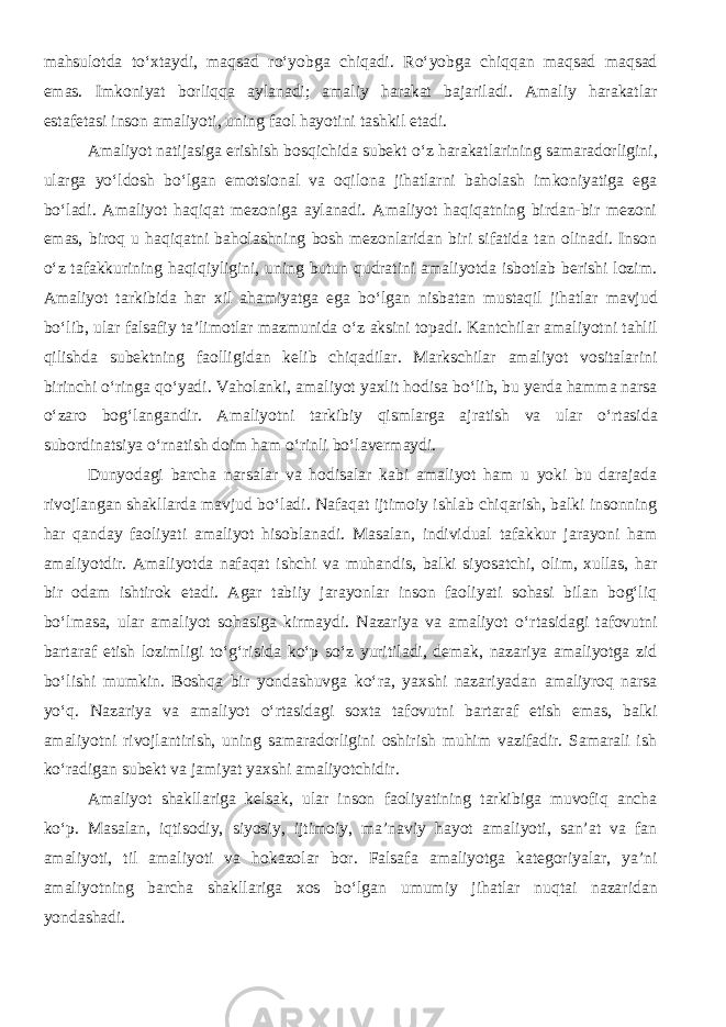 mahsulotda t о ‘xtaydi , m aqsad r о ‘yobga chiqadi. R о ‘yobga chiqqan maqsad maqsad emas. Imkoniyat borliqqa aylanadi; amaliy harakat bajariladi. Amaliy harakatlar estafetasi inson amaliyoti, uning faol hayotini tashkil etadi. Amaliyot natijasiga erishish bosqichida subekt о ‘z harakatlarining samaradorligini, ularga y о ‘ldosh b о ‘lgan emotsional va oqilona jihatlarni baholash imkoniyatiga ega b о ‘ladi. Amaliyot haqiqat mezoniga aylanadi. Amaliyot haqiqatning birdan-bir mezoni emas, biroq u haqiqatni baholashning bosh mezonlaridan biri sifatida tan olinadi. Inson о ‘z tafakkurining haqiqiyligini, uning butun qudratini amaliyotda isbotlab berishi lozim. Amaliyot tarkibida har xil ahamiyatga ega b о ‘lgan nisbatan mustaqil jihatlar mavjud b о ‘lib, ular falsafiy ta’limotlar mazmunida о ‘z aksini topadi. Kantchilar amaliyotni tahlil qilishda subektning faolligidan kelib chiqadilar. Markschilar amaliyot vositalarini birinchi о ‘ringa q о ‘yadi. Vaholanki, amaliyot yaxlit hodisa b о ‘lib, bu yerda hamma narsa о ‘zaro bog‘langandir. Amaliyotni tarkibiy qismlarga ajratish va ular о ‘rtasida subordinatsiya о ‘rnatish doim ham о ‘rinli b о ‘lavermaydi. Dunyodagi barcha narsalar va hodisalar kabi amaliyot ham u yoki bu darajada rivojlangan shakllarda mavjud b о ‘ladi. Nafaqat ijtimoiy ishlab chiqarish, balki insonning har qanday faoliyati amaliyot hisoblanadi. Masalan, individual tafakkur jarayoni ham amaliyotdir. Amaliyotda nafaqat ishchi va muhandis, balki siyosatchi, olim, xullas, har bir odam ishtirok etadi. Agar tabiiy jarayonlar inson faoliyati sohasi bilan bog‘liq b о ‘lmasa, ular amaliyot sohasiga kirmaydi. Nazariya va amaliyot о ‘rtasidagi tafovutni bartaraf etish lozimligi t о ‘g‘risida k о ‘p s о ‘z yuritiladi, demak, nazariya amaliyotga zid b о ‘lishi mumkin. Boshqa bir yondashuvga k о ‘ra, yaxshi nazariyadan amaliyroq narsa y о ‘q. Nazariya va amaliyot о ‘rtasidagi soxta tafovutni bartaraf etish emas, balki amaliyotni rivojlantirish, uning samaradorligini oshirish muhim vazifadir. Samarali ish k о ‘radigan subekt va jamiyat yaxshi amaliyotchidir. Amaliyot shakllariga kelsak, ular inson faoliyatining tarkibiga muvofiq ancha k о ‘p. Masalan, iqtisodiy, siyosiy, ijtimoiy, ma’naviy hayot amaliyoti, san’at va fan amaliyoti, til amaliyoti va hokazolar bor. Falsafa amaliyotga kategoriyalar, ya’ni amaliyotning barcha shakllariga xos b о ‘lgan umumiy jihatlar nuqtai nazaridan yondashadi. 