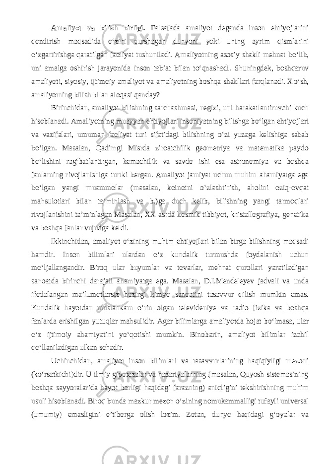 Amaliyot va bilish birligi . Falsafada amaliyot deganda inson ehtiyojlarini qondirish maqsadida о ‘zini qurshagan dunyoni yoki uning ayrim qismlarini о ‘zgartirishga qaratilgan faoliyat tushuniladi. Amaliyotning asosiy shakli mehnat b о ‘lib, uni amalga oshirish jarayonida inson tabiat bilan t о ‘qnashadi. Shuningdek, boshqaruv amaliyoti, siyosiy, ijtimoiy amaliyot va amaliyotning boshqa shakllari farqlanadi. X о ‘sh, amaliyotning bilish bilan aloqasi qanday? Birinchidan, amaliyot bilishning sarchashmasi, negizi, uni harakatlantiruvchi kuch hisoblanadi. Amaliyotning muayyan ehtiyojlari insoniyatning bilishga b о ‘lgan ehtiyojlari va vazifalari, umuman faoliyat turi sifatidagi bilishning о ‘zi yuzaga kelishiga sabab b о ‘lgan. Masalan, Qadimgi Misrda ziroatchilik geometriya va matematika paydo b о ‘lishini rag‘batlantirgan, kemachilik va savdo ishi esa astronomiya va boshqa fanlarning rivojlanishiga turtki bergan. Amaliyot jamiyat uchun muhim ahamiyatga ega b о ‘lgan yangi muammolar (masalan, koinotni о ‘zlashtirish, aholini oziq-ovqat mahsulotlari bilan ta’minlash va b.)ga duch kelib, bilishning yangi tarmoqlari rivojlanishini ta’minlagan Masalan, XX asrda kosmik tibbiyot, kristallografiya, genetika va boshqa fanlar vujudga keldi. Ikkinchidan, amaliyot о ‘zining muhim ehtiyojlari bilan birga bilishning maqsadi hamdir. Inson bilimlari ulardan о ‘z kundalik turmushda foydalanish uchun m о ‘ljallangandir. Biroq ular buyumlar va tovarlar, mehnat qurollari yaratiladigan sanoatda birinchi darajali ahamiyatga ega. Masalan, D.I.Mendeleyev jadvali va unda ifodalangan ma’lumotlarsiz hozirgi kimyo sanoatini tasavvur qilish mumkin emas. Kundalik hayotdan mustahkam о ‘rin olgan televideniye va radio fizika va boshqa fanlarda erishilgan yutuqlar mahsulidir. Agar bilimlarga amaliyotda hojat b о ‘lmasa, ular о ‘z ijtimoiy ahamiyatini y о ‘qotishi mumkin. Binobarin, amaliyot bilimlar izchil q о ‘llaniladigan ulkan sohadir. Uchinchidan, amaliyot inson bilimlari va tasavvurlarining haqiqiyligi mezoni (k о ‘rsatkichi)dir. U ilmiy gipotezalar va nazariyalarning (masalan, Quyosh sistemasining boshqa sayyoralarida hayot borligi haqidagi farazning) aniqligini tekshirishning muhim usuli hisoblanadi. Biroq bunda mazkur mezon о ‘zining nomukammalligi tufayli universal (umumiy) emasligini e’tiborga olish lozim. Zotan, dunyo haqidagi g‘oyalar va 