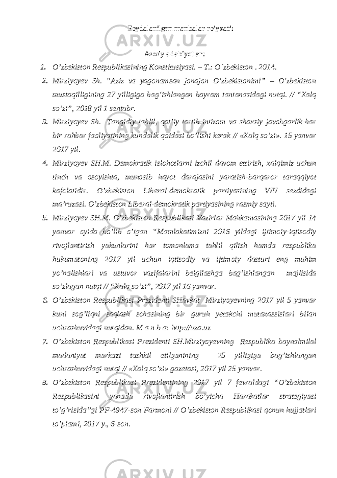 Foydalanilgan manbalar ro&#39;yxati: Аsоsiy adabiyotlar: 1. O’zbеkistоn Rеspublikаsining Kоnstitusiyasi. – T.: O`zbеkistоn . 201 4 . 2. Mirziyoyev Sh. “Aziz va yagonamsan jonajon О‘zbekistonim!” – О‘zbekiston mustaqilligining 27 yilligiga bag‘ishlangan bayram tantanasidagi nutqi. // “Xalq so’zi”, 2018 yil 1 sentabr. 3. Mirziyoyev Sh. Tanqidiy tahlil, qat’iy tartib-intizom va shaxsiy javobgarlik-har bir rahbar faoliyatining kundalik qoidasi bo’lishi kerak // «Xalq so’zi». 15 yanvar 2017 yil. 4. Mirziyoyev SH.M. Demokratik islohotlarni izchil davom ettirish, xalqimiz uchun tinch va osoyishta, munosib hayot darajasini yaratish-barqaror taraqqiyot kafolatidir. O’zbekiston Liberal-demokratik partiyasining VIII sezdidagi ma’ruzasi. O’zbekiston Liberal-demokratik partiyasining rasmiy sayti. 5. Mirziyoyev SH.M. O’zbekiston Respublikasi Vazirlar Mahkamasining 2017 yil 14 yanvar oyida bo’lib o’tgan “Mamlakatimizni 2016 yildagi ijtimoiy-iqtisodiy rivojlantirish yakunlarini har tomonlama tahlil qilish hamda respublika hukumatoning 2017 yil uchun iqtisodiy va ijtimoiy dasturi eng muhim yo’nalishlari va ustuvor vazifalarini belgilashga bag’ishlangan majlisida so’zlagan nutqi // “Xalq so’zi”, 2017 yil 16 yanvar. 6. O’zbekiston Respublikasi Prezidenti SHavkat Mirziyoyevning 2017 yil 5 yanvar kuni sog’liqni saqlash sohasining bir guruh yetakchi mutaxassislari bilan uchrashuvidagi nutqidan. M a n b a: http://uza.uz 7. O’zbekiston Respublikasi Prezidenti SH.Mirziyoyevning Respublika baynalmilal madaniyat markazi tashkil etilganining 25 yilligiga bag’ishlangan uchrashuvidagi nutqi // «Xalq so’zi» gazetasi, 2017 yil 25 yanvar. 8. O’zbekiston Respublikasi Prezidentining 2017 yil 7 fevraldagi “O’zbekiston Respublikasini yanada rivojlantirish bo’yicha Harakatlar strategiyasi to’g’risida”gi PF-4947-son Farmoni // O’zbekiston Respublikasi qonun hujjatlari to’plami, 2017 y., 6-son. 