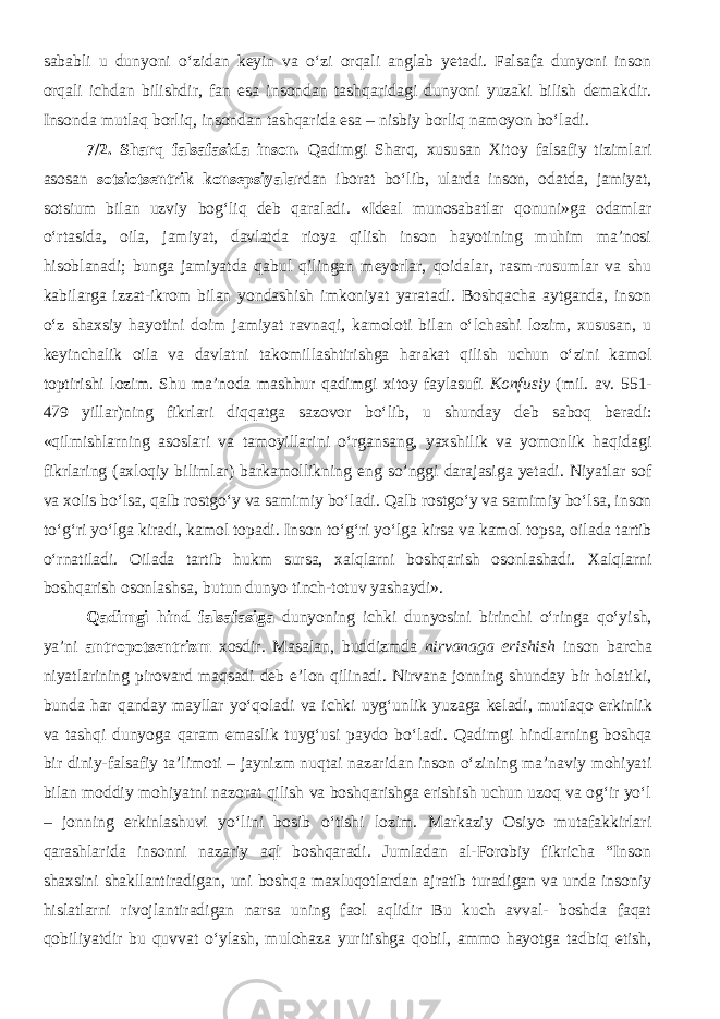 sababli u dunyoni о‘zidan keyin va о‘zi orqali anglab yetadi. Falsafa dunyoni inson orqali ichdan bilishdir, fan esa insondan tashqaridagi dunyoni yuzaki bilish demakdir. Insonda mutlaq borliq, insondan tashqarida esa – nisbiy borliq namoyon bо‘ladi. 7/2. Sharq falsafasida inson. Qadimgi Sharq, xususan Xitoy falsafiy tizimlari asosan sotsiotsentrik konsepsiyalar dan iborat bо‘lib, ularda inson, odatda, jamiyat, sotsium bilan uzviy bog‘liq deb qaraladi. «Ideal munosabatlar qonuni»ga odamlar о‘rtasida, oila, jamiyat, davlatda rioya qilish inson hayotining muhim ma’nosi hisoblanadi; bunga jamiyatda qabul qilingan meyorlar, qoidalar, rasm-rusumlar va shu kabilarga izzat-ikrom bilan yondashish imkoniyat yaratadi. Boshqacha aytganda, inson о‘z shaxsiy hayotini doim jamiyat ravnaqi, kamoloti bilan о‘lchashi lozim, xususan, u keyinchalik oila va davlatni takomillashtirishga harakat qilish uchun о‘zini kamol toptirishi lozim. Shu ma’noda mashhur qadimgi xitoy faylasufi Konfusiy (mil. av. 551- 479 yillar)ning fikrlari diqqatga sazovor bо‘lib, u shunday deb saboq beradi: «qilmishlarning asoslari va tamoyillarini о‘rgansang, yaxshilik va yomonlik haqidagi fikrlaring (axloqiy bilimlar) barkamollikning eng so’nggi darajasiga yetadi. Niyatlar sof va xolis bо‘lsa, qalb rostgо‘y va samimiy bо‘ladi. Qalb rostgо‘y va samimiy bо‘lsa, inson tо‘g‘ri yо‘lga kiradi, kamol topadi. Inson t о ‘g‘ri y о ‘lga kirsa va kamol topsa, oilada tartib о ‘rnatiladi. Oilada tartib hukm sursa, xalqlarni boshqarish osonlashadi. Xalqlarni boshqarish osonlashsa, butun dunyo tinch-totuv yashaydi». Qadimgi hind falsafasi ga dunyoning ichki dunyosini birinchi о‘ringa qо‘yish, ya’ni antropotsentrizm xosdir. Masalan, buddizmda nirvanaga erishish inson barcha niyatlarining pirovard maqsadi deb e’lon qilinadi. Nirvana jonning shunday bir holatiki, bunda har qanday mayllar y о ‘qoladi va ichki uyg‘unlik yuzaga keladi, mutlaqo erkinlik va tashqi dunyoga qaram emaslik tuyg‘usi paydo b о ‘ladi. Qadimgi hindlarning boshqa bir diniy-falsafiy ta’limoti – jaynizm nuqtai nazaridan inson о‘zining ma’naviy mohiyati bilan moddiy mohiyatni nazorat qilish va boshqarishga erishish uchun uzoq va og‘ir yо‘l – jonning erkinlashuvi yо‘lini bosib о‘tishi lozim. Markaziy Osiyo mutafakkirlari qarashlarida insonni nazariy aql boshqaradi. Jumladan al-Forobiy fikricha “Inson shaxsini shakllantiradigan, uni boshqa maxluqotlardan ajratib turadigan va unda insoniy hislatlarni rivojlantiradigan narsa uning faol aqlidir Bu kuch avval- boshda faqat qobiliyatdir bu quvvat о‘ylash, mulohaza yuritishga qobil, ammo hayotga tadbiq etish, 