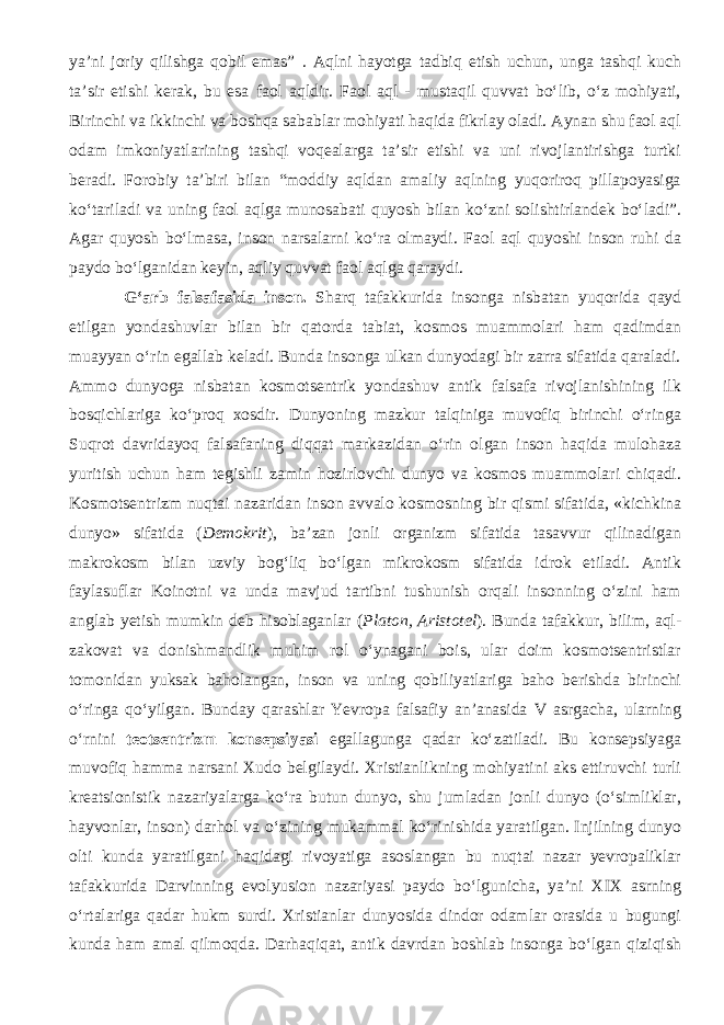 ya’ni joriy qilishga qobil emas” . Aqlni hayotga tadbiq etish uchun, unga tashqi kuch ta’sir etishi kerak, bu esa faol aqldir. Faol aql - mustaqil quvvat bо‘lib, о‘z mohiyati, Birinchi va ikkinchi va boshqa sabablar mohiyati haqida fikrlay oladi. Aynan shu faol aql odam imkoniyatlarining tashqi voqealarga ta’sir etishi va uni rivojlantirishga turtki beradi. Forobiy ta’biri bilan “moddiy aqldan amaliy aqlning yuqoriroq pillapoyasiga kо‘tariladi va uning faol aqlga munosabati quyosh bilan kо‘zni solishtirlandek bо‘ladi”. Agar quyosh bо‘lmasa, inson narsalarni kо‘ra olmaydi. Faol aql quyoshi inson ruhi da paydo bо‘lganidan keyin, aqliy quvvat faol aqlga qaraydi. G‘arb falsafasida inson. Sharq tafakkurida insonga nisbatan yuqorida qayd etilgan yondashuvlar bilan bir qatorda tabiat, kosmos muammolari ham qadimdan muayyan о‘rin egallab keladi. Bunda insonga ulkan dunyodagi bir zarra sifatida qaraladi. Ammo dunyoga nisbatan kosmotsentrik yondashuv antik falsafa rivojlanishining ilk bosqichlariga kо‘proq xosdir. Dunyoning mazkur talqiniga muvofiq birinchi о‘ringa Suqrot davridayoq falsafaning diqqat markazidan о‘rin olgan inson haqida mulohaza yuritish uchun ham tegishli zamin hozirlovchi dunyo va kosmos muammolari chiqadi. Kosmotsentrizm nuqtai nazaridan inson avvalo kosmosning bir qismi sifatida, «kichkina dunyo» sifatida ( Demokrit ), ba’zan jonli organizm sifatida tasavvur qilinadigan makrokosm bilan uzviy bog‘liq bо‘lgan mikrokosm sifatida idrok etiladi. Antik faylasuflar Koinotni va unda mavjud tartibni tushunish orqali insonning о‘zini ham anglab yetish mumkin deb hisoblaganlar ( Platon, Aristotel ). Bunda tafakkur, bilim, aql- zakovat va donishmandlik muhim rol о‘ynagani bois, ular doim kosmotsentristlar tomonidan yuksak baholangan, inson va uning qobiliyatlariga baho berishda birinchi о‘ringa qо‘yilgan. Bunday qarashlar Yevropa falsafiy an’anasida V asrgacha, ularning о‘rnini teotsentrizm konsepsiyasi egallagunga qadar kо‘zatiladi. Bu konsepsiyaga muvofiq hamma narsani Xudo belgilaydi. Xristianlikning mohiyatini aks ettiruvchi turli kreatsionistik nazariyalarga kо‘ra butun dunyo, shu jumladan jonli dunyo (о‘simliklar, hayvonlar, inson) darhol va о‘zining mukammal kо‘rinishida yaratilgan. Injilning dunyo olti kunda yaratilgani haqidagi rivoyatiga asoslangan bu nuqtai nazar yevropaliklar tafakkurida Darvinning evolyusion nazariyasi paydo bо‘lgunicha, ya’ni XIX asrning о‘rtalariga qadar hukm surdi. Xristianlar dunyosida dindor odamlar orasida u bugungi kunda ham amal qilmoqda. Darhaqiqat, antik davrdan boshlab insonga bo‘lgan qiziqish 