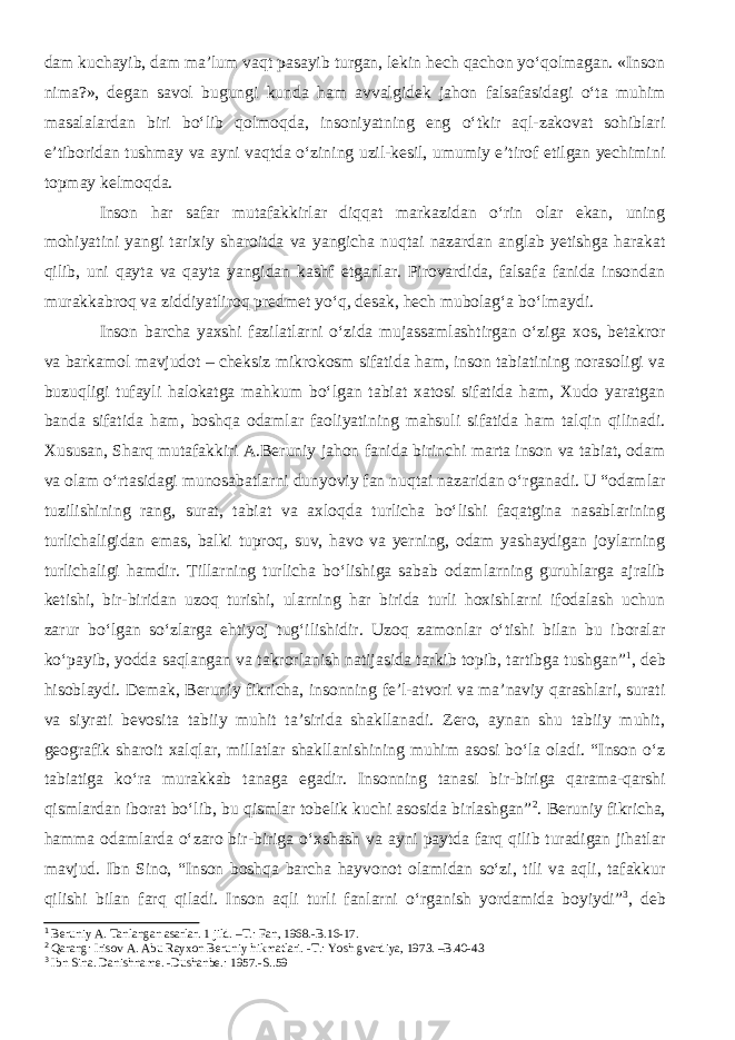 dam kuchayib, dam ma’lum vaqt pasayib turgan, lekin hech qachon yo‘qolmagan. «Inson nima?», degan savol bugungi kunda ham avvalgidek jahon falsafasidagi o‘ta muhim masalalardan biri bo‘lib qolmoqda, insoniyatning eng o‘tkir aql-zakovat sohiblari e’tiboridan tushmay va ayni vaqtda o‘zining uzil-kesil, umumiy e’tirof etilgan yechimini topmay kelmoqda. Inson har safar mutafakkirlar diqqat markazidan o‘rin olar ekan, uning mohiyatini yangi tarixiy sharoitda va yangicha nuqtai nazardan anglab yetishga harakat qilib, uni qayta va qayta yangidan kashf etganlar. Pirovardida, falsafa fanida insondan murakkabroq va ziddiyatliroq predmet yo‘q, desak, hech mubolag‘a bo‘lmaydi. Inson barcha yaxshi fazilatlarni o‘zida mujassamlashtirgan o‘ziga xos, betakror va barkamol mavjudot – cheksiz mikrokosm sifatida ham, inson tabiatining norasoligi va buzuqligi tufayli halokatga mahkum bo‘lgan tabiat xatosi sifatida ham, Xudo yaratgan banda sifatida ham, boshqa odamlar faoliyatining mahsuli sifatida ham talqin qilinadi. Xususan, Sharq mutafakkiri A.Beruniy jahon fanida birinchi marta inson va tabiat, odam va olam o‘rtasidagi munosabatlarni dunyoviy fan nuqtai nazaridan o‘rganadi. U “odamlar tuzilishining rang, surat, tabiat va axloqda turlicha bo‘lishi faqatgina nasablarining turlichaligidan emas, balki tuproq, suv, havo va yerning, odam yashaydigan joylarning turlichaligi hamdir. Tillarning turlicha bo‘lishiga sabab odamlarning guruhlarga ajralib ketishi, bir-biridan uzoq turishi, ularning har birida turli hoxishlarni ifodalash uchun zarur bo‘lgan so‘zlarga ehtiyoj tug‘ilishidir. Uzoq zamonlar o‘tishi bilan bu iboralar ko‘payib, yodda saqlangan va takrorlanish natijasida tarkib topib, tartibga tushgan” 1 , deb hisoblaydi. Demak, Beruniy fikricha, insonning fe’l-atvori va ma’naviy qarashlari, surati va siyrati bevosita tabiiy muhit ta’sirida shakllanadi. Zero, aynan shu tabiiy muhit, geografik sharoit xalqlar, millatlar shakllanishining muhim asosi bo‘la oladi. “Inson o‘z tabiatiga ko‘ra murakkab tanaga egadir. Insonning tanasi bir-biriga qarama-qarshi qismlardan iborat bo‘lib, bu qismlar tobelik kuchi asosida birlashgan” 2 . Beruniy fikricha, hamma odamlarda o‘zaro bir-biriga o‘xshash va ayni paytda farq qilib turadigan jihatlar mavjud. Ibn Sino, “Inson boshqa barcha hayvonot olamidan so‘zi, tili va aqli, tafakkur qilishi bilan farq qiladi. Inson aqli turli fanlarni o‘rganish yordamida boyiydi” 3 , deb 1 Beruniy A. Tanlangan asarlar. 1 jild. –T.: Fan, 1968.-B.16-17. 2 Qarang: Irisov A. Abu Rayxon Beruniy hikmatlari. -T.: Yosh gvardiya, 1973. –B.40-43 3 Ibn Sina. Danishname. -Dushanbe.: 1957.-S..59 