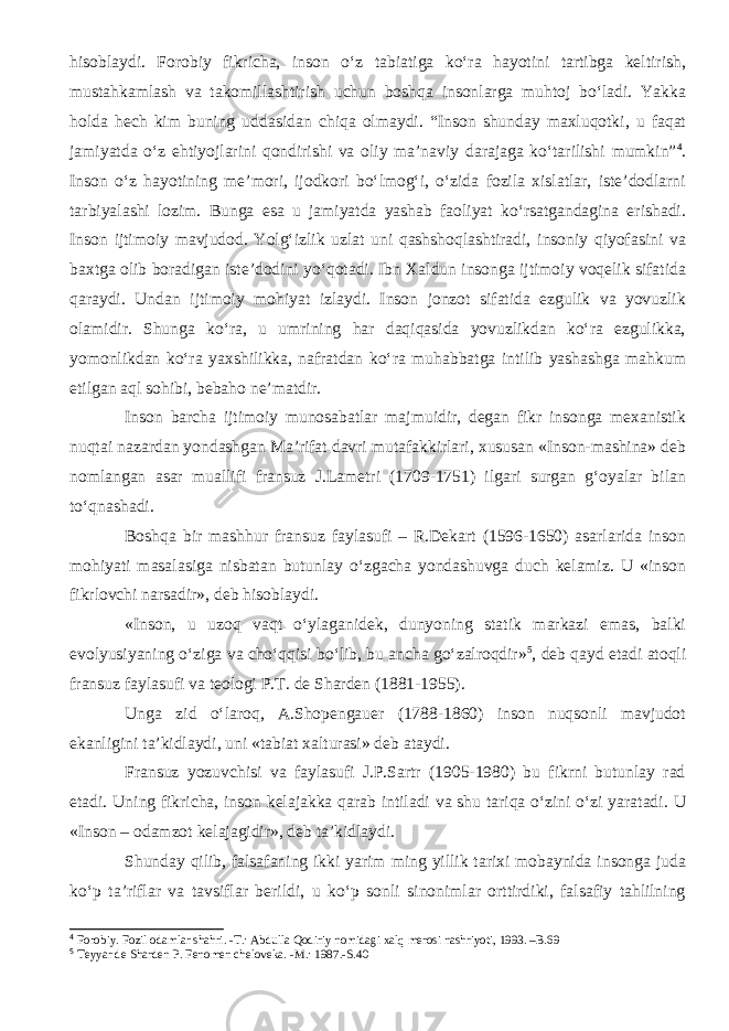 hisoblaydi. Forobiy fikricha, inson o‘z tabiatiga ko‘ra hayotini tartibga keltirish, mustahkamlash va takomillashtirish uchun boshqa insonlarga muhtoj bo‘ladi. Yakka holda hech kim buning uddasidan chiqa olmaydi. “Inson shunday maxluqotki, u faqat jamiyatda o‘z ehtiyojlarini qondirishi va oliy ma’naviy darajaga ko‘tarilishi mumkin” 4 . Inson o‘z hayotining me’mori, ijodkori bo‘lmog‘i, o‘zida fozila xislatlar, iste’dodlarni tarbiyalashi lozim. Bunga esa u jamiyatda yashab faoliyat ko‘rsatgandagina erishadi. Inson ijtimoiy mavjudod. Yolg‘izlik uzlat uni qashshoqlashtiradi, insoniy qiyofasini va baxtga olib boradigan iste’dodini yo‘qotadi. Ibn Xaldun insonga ijtimoiy voqelik sifatida qaraydi. Undan ijtimoiy mohiyat izlaydi. Inson jonzot sifatida ezgulik va yovuzlik olamidir. Shunga ko‘ra, u umrining har daqiqasida yovuzlikdan ko‘ra ezgulikka, yomonlikdan ko‘ra yaxshilikka, nafratdan ko‘ra muhabbatga intilib yashashga mahkum etilgan aql sohibi, bebaho ne’matdir. Inson barcha ijtimoiy munosabatlar majmuidir, degan fikr insonga mexanistik nuqtai nazardan yondashgan Ma’rifat davri mutafakkirlari, xususan «Inson-mashina» deb nomlangan asar muallifi fransuz J.Lametri (1709-1751) ilgari surgan g‘oyalar bilan to‘qnashadi. Boshqa bir mashhur fransuz faylasufi – R.Dekart (1596-1650) asarlarida inson mohiyati masalasiga nisbatan butunlay o‘zgacha yondashuvga duch kelamiz. U «inson fikrlovchi narsadir», deb hisoblaydi. «Inson, u uzoq vaqt o‘ylaganidek, dunyoning statik markazi emas, balki evolyusiyaning o‘ziga va cho‘qqisi bo‘lib, bu ancha go‘zalroqdir» 5 , deb qayd etadi atoqli fransuz faylasufi va teologi P.T. de Sharden (1881-1955). Unga zid o‘laroq, A.Shopengauer (1788-1860) inson nuqsonli mavjudot ekanligini ta’kidlaydi, uni «tabiat xalturasi» deb ataydi. Fransuz yozuvchisi va faylasufi J.P.Sartr (1905-1980) bu fikrni butunlay rad etadi. Uning fikricha, inson kelajakka qarab intiladi va shu tariqa o‘zini o‘zi yaratadi. U «Inson – odamzot kelajagidir», deb ta’kidlaydi. Shunday qilib, falsafaning ikki yarim ming yillik tarixi mobaynida insonga juda ko‘p ta’riflar va tavsiflar berildi, u ko‘p sonli sinonimlar orttirdiki, falsafiy tahlilning 4 Forobiy. Fozil odamlar shahri. -T.: Abdulla Qodiriy nomidagi xalq merosi nashriyoti, 1993. –B.69 5 Teyyar de Sharden P. Fenomen cheloveka. -M.: 1987.-S.40 