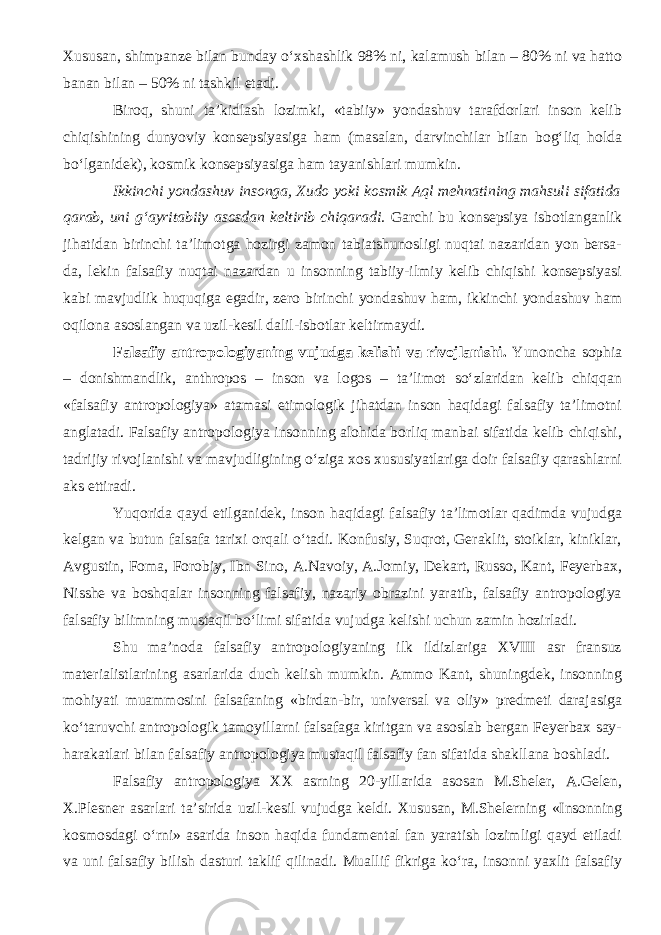 Xususan, shimpanze bilan bunday o‘xshashlik 98% ni, kalamush bilan – 80% ni va hatto banan bilan – 50% ni tashkil etadi. Biroq, shuni ta’kidlash lozimki, «tabiiy» yondashuv tarafdorlari inson kelib chiqishining dunyoviy konsepsiyasiga ham (masalan, darvinchilar bilan bog‘liq holda bo‘lganidek), kosmik konsepsiyasiga ham tayanishlari mumkin. Ikkinchi yondashuv insonga, Xudo yoki kosmik Aql mehnatining mahsuli sifatida qarab, uni g‘ayritabiiy asosdan keltirib chiqaradi. Garchi bu konsepsiya isbotlanganlik jihatidan birinchi ta’limotga hozirgi zamon tabiatshunosligi nuqtai nazaridan yon bersa- da, lekin falsafiy nuqtai nazardan u insonning tabiiy-ilmiy kelib chiqishi konsepsiyasi kabi mavjudlik huquqiga egadir, zero birinchi yondashuv ham, ikkinchi yondashuv ham oqilona asoslangan va uzil-kesil dalil-isbotlar keltirmaydi. Falsafiy antropologiyaning vujudga kelishi va rivojlanishi . Yunoncha sophia – donishmandlik, anthropos – inson va logos – ta’limot so‘zlaridan kelib chiqqan «falsafiy antropologiya» atamasi etimologik jihatdan inson haqidagi falsafiy ta’limotni anglatadi. Falsafiy antropologiya insonning alohida borliq manbai sifatida kelib chiqishi, tadrijiy rivojlanishi va mavjudligining o‘ziga xos xususiyatlariga doir falsafiy qarashlarni aks ettiradi. Yuqorida qayd etilganidek, inson haqidagi falsafiy ta’limotlar qadimda vujudga kelgan va butun falsafa tarixi orqali o‘tadi. Konfusiy, Suqrot, Geraklit, stoiklar, kiniklar, Avgustin, Foma, Forobiy, Ibn Sino, A.Navoiy, A.Jomiy, Dekart, Russo, Kant, Feyerbax, Nisshe va boshqalar insonning falsafiy, nazariy obrazini yaratib, falsafiy antropologiya falsafiy bilimning mustaqil bo‘limi sifatida vujudga kelishi uchun zamin hozirladi. Shu ma’noda falsafiy antropologiyaning ilk ildizlariga XVIII asr fransuz materialistlarining asarlarida duch kelish mumkin. Ammo Kant, shuningdek, insonning mohiyati muammosini falsafaning «birdan-bir, universal va oliy» predmeti darajasiga ko‘taruvchi antropologik tamoyillarni falsafaga kiritgan va asoslab bergan Feyerbax say- harakatlari bilan falsafiy antropologiya mustaqil falsafiy fan sifatida shakllana boshladi. Falsafiy antropologiya XX asrning 20-yillarida asosan M.Sheler, A.Gelen, X.Plesner asarlari ta’sirida uzil-kesil vujudga keldi. Xususan, M.Shelerning «Insonning kosmosdagi o‘rni» asarida inson haqida fundamental fan yaratish lozimligi qayd etiladi va uni falsafiy bilish dasturi taklif qilinadi. Muallif fikriga ko‘ra, insonni yaxlit falsafiy 