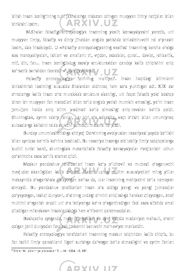 bilish inson borlig‘ining turli jabhalariga nisbatan olingan muayyan ilmiy natijalar bilan birikishi lozim. M.Sheler falsafiy antropologiya insonning yaxlit konsepsiyasini yaratib, uni muayyan ilmiy, falsafiy va diniy jihatdan anglab yetishda birlashtiruvchi rol o‘ynashi lozim, deb hisoblaydi. U «Falsafiy antropologiyaning vazifasi insonning barcha o‘ziga xos monopoliyalari, ishlari va amallari: til, vijdon, asboblar, qurol... davlat, rahbarlik, mif, din, fan... inson borlig‘ining asosiy strukturasidan qanday kelib chiqishini aniq ko‘rsatib berishdan iboratdir» 6 , deb qayd etadi. Falsafiy antropologiya fanining mohiyati . Inson haqidagi bilimlarni birlashtirish lozimligi xususida Shelerdan oldinroq ham so‘z yuritilgan edi. XIX asr o‘rtalariga kelib inson o‘ta murakkab struktura ekanligi, uni faqat falsafa yoki boshqa biron-bir muayyan fan metodlari bilan to‘la anglab yetish mumkin emasligi, ya’ni inson jamuljam holda aniq bilim predmeti bo‘la olmasligi aniq-ravshan bo‘lib qoldi. Shuningdek, ayrim tabiiy fanlar, har biri o‘z sohasida, vaqt o‘tishi bilan umumiyroq xulosalarga kelishni talab etuvchi salmoqli material to‘pladi. Bunday umumlashtirishga ehtiyoj Darvinning evolyusion nazariyasi paydo bo‘lishi bilan ayniqsa bo‘rtib ko‘rina boshladi. Bu nazariya insonga oid tabiiy-ilmiy tadqiqotlarga kuchli turtki berdi, shuningdek materialistik falsafiy konsepsiyalar rivojlanishi uchun qo‘shimcha asos bo‘lib xizmat qildi. Mazkur yondashuv tarafdorlari inson ko‘p o‘lchovli va muttasil o‘zgaruvchi mavjudot ekanligidan kelib chiqadi. Garchi uning muhim xususiyatlari ming yillar mobaynida o‘zgarishsiz qolayotgan bo‘lsa-da, ular insonning mohiyatini to‘la namoyon etmaydi. Bu yondashuv tarafdorlari inson o‘z oldiga yangi va yangi jumboqlar qo‘yayotgan, tashqi dunyoni, o‘zining undagi o‘rnini aniqlashga harakat qilayotgan, atrof muhitni o‘rganish orqali uni o‘z ixtiyoriga ko‘ra o‘zgartiradigan faol asos sifatida amal qiladigan mikrokosm hisoblanishiga ham e’tiborni qaratmoqdalar. Boshqacha aytganda, inson bunyodkor va ayni vaqtda madaniyat mahsuli, o‘zini qolgan jonli dunyodan farqlash imkonini beruvchi ma’naviyat manbaidir. Falsafiy antropologiya tarafdorlari insonning mazkur talqinidan kelib chiqib, bu fan izchil ilmiy qarashlarni ilgari surishga da’vogar bo‘la olmasligini va ayrim fanlar: 6 Sheler M. Izbranniye proizvedeniY. – M. : 1994. – S. 187. 