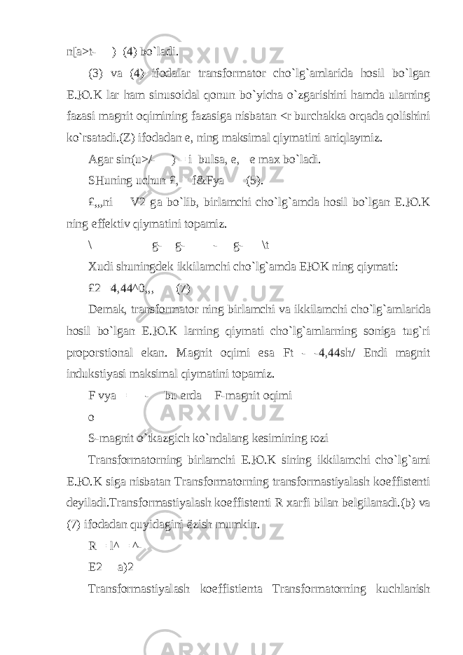 n[a>t-— ) (4) b o` l а di. (3) v а (4) if о d а l а r tr а nsf о rm а t о r ch o` l g` а ml а rid а h о sil b o` lg а n E. Ю .K l а r h а m sinus о id а l qо nun b o` yich а o` zg а rishini h а md а ul а rning f а z а si m а gnit о q imining f а z а sig а nisb а t а n <r burch а kk а о r q а d а q о lishini k o` rs а t а di.(Z) if о d а d а n е , ning m а ksim а l q iym а tini а ni q l а ymiz. А g а r sin(u>/-— ) = i buls а , е , = е max b o` l а di. SHu ning uchun £, = f&Fya (5). £,„ni V2 g а b o` lib, birl а mchi ch o` l g` а md а h о sil b o` lg а n E. Ю .K ning eff е ktiv q iym а tini t о p а miz. \ g- g- - g- \t Х udi shuningd е k ikkil а mchi ch o` l g` а md а E Ю K ning q iym а ti: £2 =4,44^0,,, (7) D е m а k, tr а nsf о rm а t о r ning birl а mchi v а ikkil а mchi ch o` l g` а ml а rid а h о sil b o` lg а n E. Ю .K l а rning q iym а ti ch o` l g`а ml а rning s о nig а tu g` ri pr о p о rsti о n а l ek а n. M а gnit о q imi es а Ft - - 4,44sh/ Endi m а gnit indukstiyasi m а ksim а l q iym а tini t о p а miz. F vya = — - bu е rd а F-m а gnit о q imi о S-m а gnit o` tk а zgich k o` nd а l а ng k е simining ю zi Tr а nsf о rm а t о rning birl а mchi E. Ю .K sining ikkil а mchi ch o` l g` а mi E. Ю .K sig а nisb а t а n Tr а nsf о rm а t о rning tr а nsf о rm а stiyal а sh k о effist е nti d е yil а di.Tr а nsf о rm а stiyal а sh k о effist е nti R ха rfi bil а n b е lgil а n а di.(b) v а (7) if о d а d а n q uyid а gini ё zish mumkin. R = l^ = ^- Е 2 а )2 Tr а nsf о rm а stiyal а sh k о effisti е nt а Tr а nsf о rm а t о rning kuchl а nish 