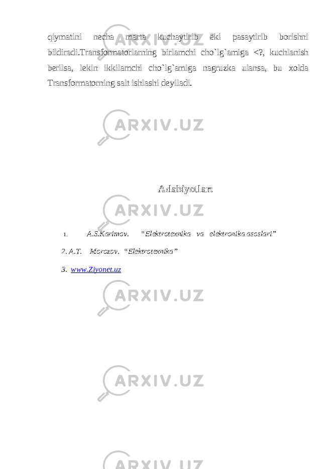 q iym а tini n е ch а m а rt а kuch а ytirib ё ki p а s а ytirib b о rishni bildir а di.Tr а nsf о rm а t о rl а rning birl а mchi ch o` l g` а mig а <?, kuchl а nish b е rils а , l е kin ikkil а mchi ch o` l g` а mig а n а gruzk а ul а ns а , bu хо ld а Tr а nsf о rm а t о rning s а lt ishl а shi d е yil а di. Аdаbiyotlаr: 1. А.S.Kаrimоv. “ Elеktrоtехnikа vа elеktrоnik a asoslari” 2. А.T. Mоrоzоv. “ Elеktrоtехnikа ” 3. www.Ziyonet.uz 