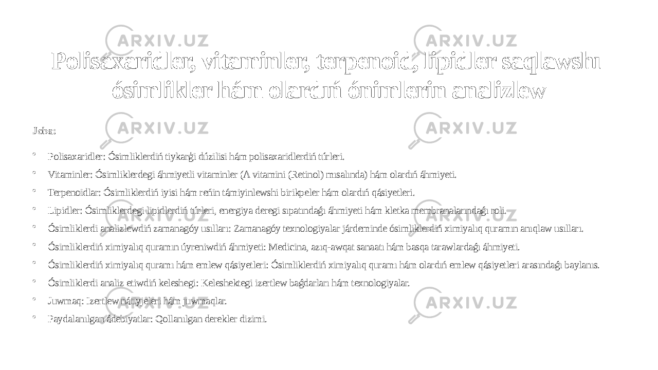 Polisaxaridler, vitaminler, terpenoid, lipidler saqlawshı ósimlikler hám olardıń ónimlerin analizlew Joba: • Polisaxaridler: Ósimliklerdiń tiykarģi dúzilisi hám polisaxaridlerdiń túrleri. • Vitaminler: Ósimliklerdegi áhmiyetli vitaminler (A vitamini (Retinol) mısalında) hám olardıń áhmiyeti. • Terpenoidlar: Ósimliklerdiń iyisi hám reńin támiyinlewshi birikpeler hám olardıń qásiyetleri. • Lipidler: Ósimliklerdegi lipidlerdiń túrleri, energiya deregi sıpatındaǵı áhmiyeti hám kletka membranalarındaǵı roli. • Ósimliklerdi analizlewdiń zamanagóy usılları: Zamanagóy texnologiyalar járdeminde ósimliklerdiń ximiyalıq quramın anıqlaw usılları. • Ósimliklerdiń ximiyalıq quramın úyreniwdiń áhmiyeti: Medicina, azıq-awqat sanaatı hám basqa tarawlardaǵı áhmiyeti. • Ósimliklerdiń ximiyalıq quramı hám emlew qásiyetleri: Ósimliklerdiń ximiyalıq quramı hám olardıń emlew qásiyetleri arasındaǵı baylanıs. • Ósimliklerdi analiz etiwdiń keleshegi: Keleshektegi izertlew baǵdarları hám texnologiyalar. • Juwmaq: Izertlew nátiyjeleri hám juwmaqlar. • Paydalanılgan ádebiyatlar: Qollanılgan derekler dizimi. 