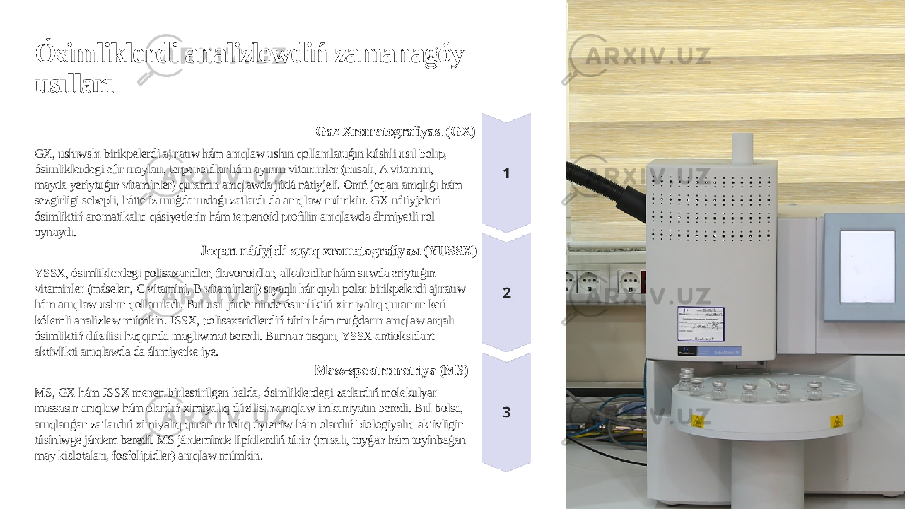 Ósimliklerdi analizlewdiń zamanagóy usılları Gaz Xromatografiyası (GX) GX, ushıwshı birikpelerdi ajıratıw hám anıqlaw ushın qollanılatuǵın kúshli usıl bolıp, ósimliklerdegi efir mayları, terpenoidlar hám ayırım vitaminler (mısalı, A vitamini, mayda yeriytuǵın vitaminler) quramın anıqlawda júdá nátiyjeli. Onıń joqarı anıqlıǵı hám sezgirligi sebepli, hátte iz muģdarındaǵı zatlardı da anıqlaw múmkin. GX nátiyjeleri ósimliktiń aromatikalıq qásiyetlerin hám terpenoid profilin anıqlawda áhmiyetli rol oynaydı. Joqarı nátiyjeli suyıq xromatografiyası (YUSSX) YSSX, ósimliklerdegi polisaxaridler, flavonoidlar, alkaloidlar hám suwda eriytuģın vitaminler (máselen, C vitamini, B vitaminleri) sıyaqlı hár qıylı polar birikpelerdi ajıratıw hám anıqlaw ushın qollanıladı. Bul usıl járdeminde ósimliktiń ximiyalıq quramın keń kólemli analizlew múmkin. JSSX, polisaxaridlerdiń túrin hám muģdarın anıqlaw arqalı ósimliktiń dúzilisi haqqında magliwmat beredi. Bunnan tısqarı, YSSX antioksidant aktivlikti anıqlawda da áhmiyetke iye. Mass-spektrometriya (MS) MS, GX hám JSSX menen birlestirilgen halda, ósimliklerdegi zatlardıń molekulyar massasın anıqlaw hám olardıń ximiyalıq dúzilisin anıqlaw imkaniyatın beredi. Bul bolsa, anıqlanǵan zatlardıń ximiyalıq quramın tolıq úyreniw hám olardıń biologiyalıq aktivligin túsiniwge járdem beredi. MS járdeminde lipidlerdiń túrin (mısalı, toyǵan hám toyinbaǵan may kislotaları, fosfolipidler) anıqlaw múmkin. 