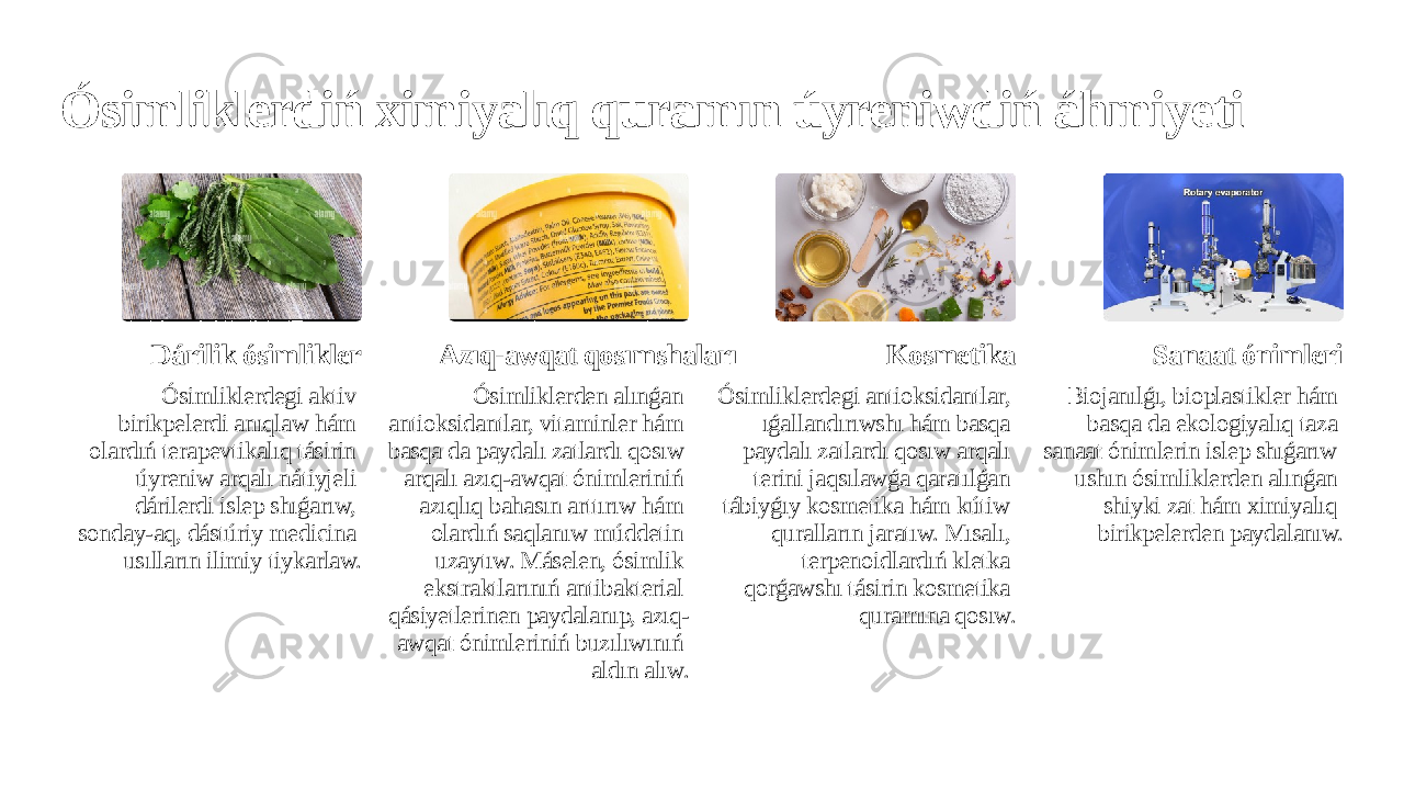 Ósimliklerdiń ximiyalıq quramın úyreniwdiń áhmiyeti Dárilik ósimlikler Ósimliklerdegi aktiv birikpelerdi anıqlaw hám olardıń terapevtikalıq tásirin úyreniw arqalı nátiyjeli dárilerdi islep shıǵarıw, sonday-aq, dástúriy medicina usılların ilimiy tiykarlaw. Azıq-awqat qosımshaları Ósimliklerden alınǵan antioksidantlar, vitaminler hám basqa da paydalı zatlardı qosıw arqalı azıq-awqat ónimleriniń azıqlıq bahasın arttırıw hám olardıń saqlanıw múddetin uzaytıw. Máselen, ósimlik ekstraktlarınıń antibakterial qásiyetlerinen paydalanıp, azıq- awqat ónimleriniń buzılıwınıń aldın alıw. Kosmetika Ósimliklerdegi antioksidantlar, ıǵallandırıwshı hám basqa paydalı zatlardı qosıw arqalı terini jaqsılawǵa qaratılǵan tábiyǵıy kosmetika hám kútiw quralların jaratıw. Mısalı, terpenoidlardıń kletka qorǵawshı tásirin kosmetika quramına qosıw. Sanaat ónimleri Biojanılǵı, bioplastikler hám basqa da ekologiyalıq taza sanaat ónimlerin islep shıǵarıw ushın ósimliklerden alınǵan shiyki zat hám ximiyalıq birikpelerden paydalanıw. 