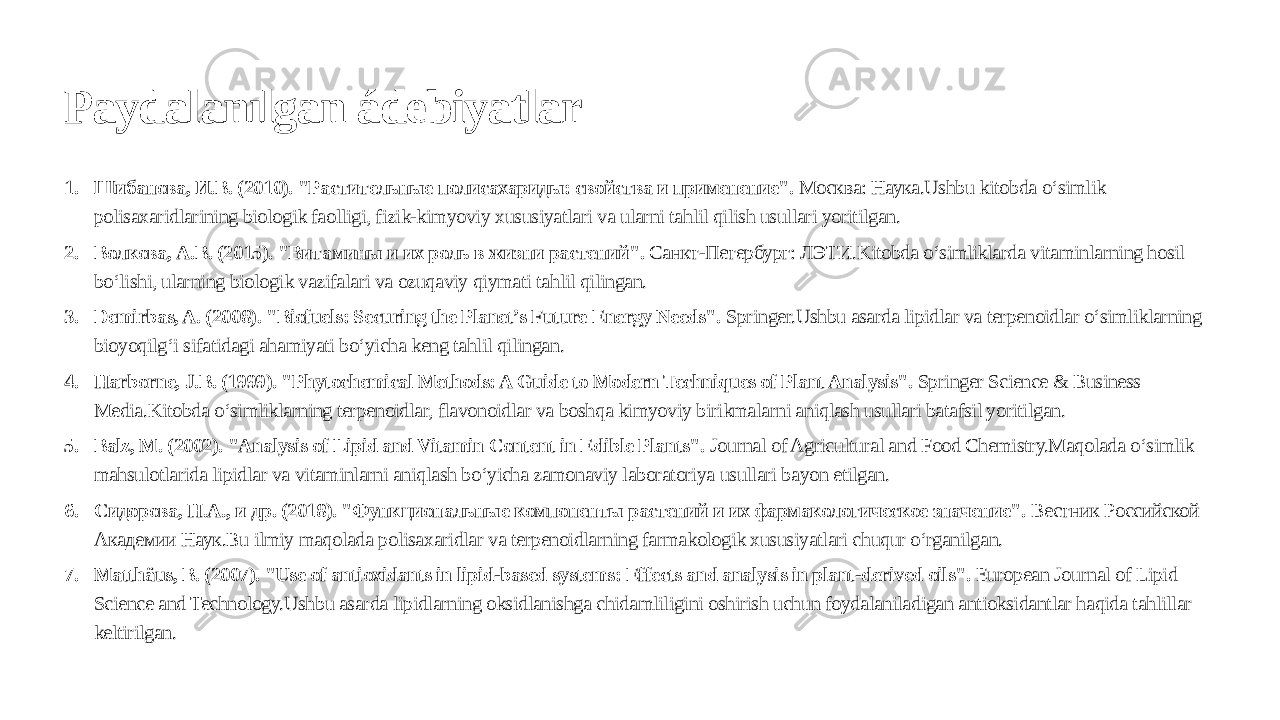 Paydalanılgan ádebiyatlar 1. Шибанова, И.В. (2010). &#34;Растительные полисахариды: свойства и применение&#34;. Москва: Наука.Ushbu kitobda o‘simlik polisaxaridlarining biologik faolligi, fizik-kimyoviy xususiyatlari va ularni tahlil qilish usullari yoritilgan. 2. Волкова, А.В. (2015). &#34;Витамины и их роль в жизни растений&#34;. Санкт-Петербург: ЛЭТИ.Kitobda o‘simliklarda vitaminlarning hosil bo‘lishi, ularning biologik vazifalari va ozuqaviy qiymati tahlil qilingan. 3. Demirbas, A. (2008). &#34;Biofuels: Securing the Planet’s Future Energy Needs&#34;. Springer.Ushbu asarda lipidlar va terpenoidlar o‘simliklarning bioyoqilg‘i sifatidagi ahamiyati bo‘yicha keng tahlil qilingan. 4. Harborne, J.B. (1999). &#34;Phytochemical Methods: A Guide to Modern Techniques of Plant Analysis&#34;. Springer Science & Business Media.Kitobda o‘simliklarning terpenoidlar, flavonoidlar va boshqa kimyoviy birikmalarni aniqlash usullari batafsil yoritilgan. 5. Balz, M. (2002). &#34;Analysis of Lipid and Vitamin Content in Edible Plants&#34;. Journal of Agricultural and Food Chemistry.Maqolada o‘simlik mahsulotlarida lipidlar va vitaminlarni aniqlash bo‘yicha zamonaviy laboratoriya usullari bayon etilgan. 6. Сидорова, Н.А., и др. (2018). &#34;Функциональные компоненты растений и их фармакологическое значение&#34;. Вестник Российской Академии Наук.Bu ilmiy maqolada polisaxaridlar va terpenoidlarning farmakologik xususiyatlari chuqur o‘rganilgan. 7. Matthäus, B. (2007). &#34;Use of antioxidants in lipid-based systems: Effects and analysis in plant-derived oils&#34;. European Journal of Lipid Science and Technology.Ushbu asarda lipidlarning oksidlanishga chidamliligini oshirish uchun foydalaniladigan antioksidantlar haqida tahlillar keltirilgan. 