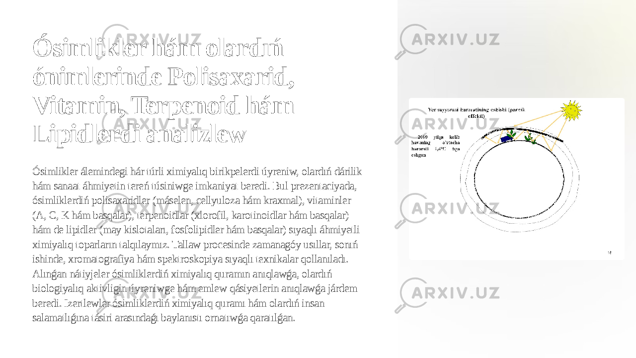 Ósimlikler hám olardıń ónimlerinde Polisaxarid, Vitamin, Terpenoid hám Lipidlerdi analizlew Ósimlikler álemindegi hár túrli ximiyalıq birikpelerdi úyreniw, olardıń dárilik hám sanaat áhmiyetin tereń túsiniwge imkaniyat beredi. Bul prezentaciyada, ósimliklerdiń polisaxaridler (máselen, cellyuloza hám kraxmal), vitaminler (A, C, K hám basqalar), terpenoidlar (xlorofil, karotinoidlar hám basqalar) hám de lipidler (may kislotaları, fosfolipidler hám basqalar) sıyaqlı áhmiyetli ximiyalıq toparların talqılaymız. Tallaw procesinde zamanagóy usıllar, sonıń ishinde, xromatografiya hám spektroskopiya sıyaqlı texnikalar qollanıladı. Alınǵan nátiyjeler ósimliklerdiń ximiyalıq quramın anıqlawǵa, olardıń biologiyalıq aktivligin úyreniwge hám emlew qásiyetlerin anıqlawǵa járdem beredi. Izertlewler ósimliklerdiń ximiyalıq quramı hám olardıń insan salamatlıǵına tásiri arasındaǵı baylanıstı ornatıwǵa qaratılǵan. 