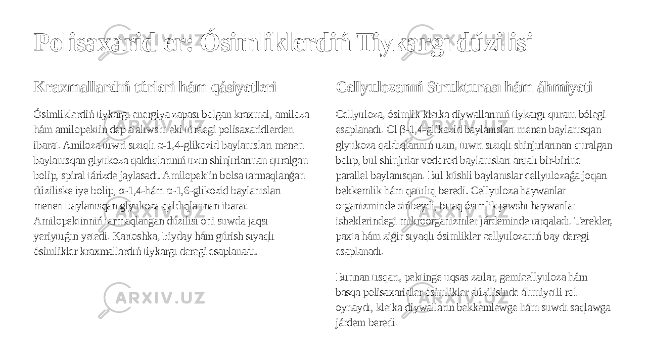 Polisaxaridler: Ósimliklerdiń Tiykargı dúzilisi Kraxmallardıń túrleri hám qásiyetleri Ósimliklerdiń tiykargı energiya zapası bolgan kraxmal, amiloza hám amilopektin dep atalıwshı eki túrdegi polisaxaridlerden ibarat. Amiloza tuwri sızıqlı α-1,4-glikozid baylanısları menen baylanısqan glyukoza qaldıqlarınıń uzın shinjırlarınan quralgan bolip, spiral tárizde jaylasadı. Amilopektin bolsa tarmaqlanǵan dúziliske iye bolip, α-1,4-hám α-1,6-glikozid baylanısları menen baylanısqan glyukoza qaldıqlarınan ibarat. Amilopektinniń tarmaqlangan dúzilisi oni suwda jaqsı yeriytuǵın yetedi. Kartoshka, biyday hám gúrish sıyaqlı ósimlikler kraxmallardıń tiykargı deregi esaplanadı. Cellyulozanıń Strukturası hám áhmiyeti Cellyuloza, ósimlik kletka diywallarınıń tiykargı quram bólegi esaplanadı. Ol β-1,4-glikozid baylanısları menen baylanısqan glyukoza qaldıqlarınıń uzın, tuwrı sızıqlı shinjırlarınan quralgan bolıp, bul shinjırlar vodorod baylanısları arqalı bir-birine parallel baylanısqan. Bul kúshli baylanıslar cellyulozaǵa joqarı bekkemlik hám qattılıq beredi. Cellyuloza haywanlar organizminde sińbeydi, biraq ósimlik jewshi haywanlar isheklerindegi mikroorganizmler járdeminde tarqaladı. Terekler, paxta hám ziǵir sıyaqlı ósimlikler cellyulozanıń bay deregi esaplanadı. Bunnan tısqarı, pektinge uqsas zatlar, gemicellyuloza hám basqa polisaxaridler ósimlikler dúzilisinde áhmiyetli rol oynaydı, kletka diywalların bekkemlewge hám suwdı saqlawga járdem beredi. 