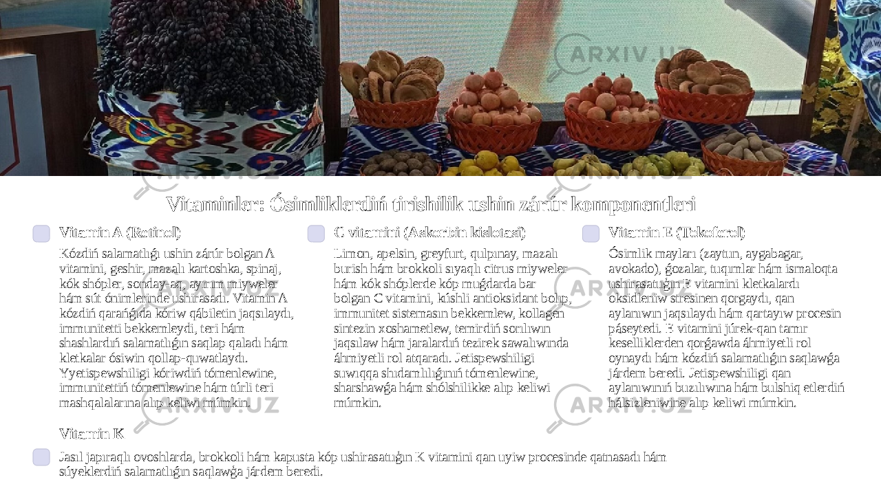 Vitaminler: Ósimliklerdiń tirishilik ushin zárúr komponentleri Vitamin A (Retinol) Kózdiń salamatlıǵı ushin zárúr bolgan A vitamini, geshir, mazalı kartoshka, spinaj, kók shópler, sonday-aq, ayırım miyweler hám sút ónimlerinde ushirasadı. Vitamin A kózdiń qarańǵıda kóriw qábiletin jaqsılaydı, immunitetti bekkemleydi, teri hám shashlardıń salamatlıǵın saqlap qaladı hám kletkalar ósiwin qollap-quwatlaydı. Yyetispewshiligi kóriwdiń tómenlewine, immunitettiń tómenlewine hám túrli teri mashqalalarına alıp keliwi múmkin. C vitamini (Askorbin kislotasi) Limon, apelsin, greyfurt, qulpınay, mazalı burish hám brokkoli sıyaqlı citrus miyweler hám kók shóplerde kóp muǵdarda bar bolgan C vitamini, kúshli antioksidant bolıp, immunitet sistemasın bekkemlew, kollagen sintezin xoshametlew, temirdiń sorılıwın jaqsılaw hám jaralardıń tezirek sawalıwında áhmiyetli rol atqaradı. Jetispewshiligi suwıqqa shıdamlılıǵınıń tómenlewine, sharshawǵa hám shólshilikke alıp keliwi múmkin. Vitamin E (Tokoferol) Ósimlik mayları (zaytun, aygabagar, avokado), ǵozalar, tuqımlar hám ismaloqta ushirasatuģın E vitamini kletkalardı oksidleniw stresinen qorgaydı, qan aylanıwın jaqsılaydı hám qartayıw procesin páseytedi. E vitamini júrek-qan tamır keselliklerden qorǵawda áhmiyetli rol oynaydı hám kózdiń salamatlıǵın saqlawǵa járdem beredi. Jetispewshiligi qan aylanıwınıń buzılıwına hám bulshiq etlerdiń hálsizleniwine alıp keliwi múmkin. Vitamin K Jasıl japıraqlı ovoshlarda, brokkoli hám kapusta kóp ushirasatuģın K vitamini qan uyiw procesinde qatnasadı hám súyeklerdiń salamatlıǵın saqlawģa járdem beredi. 