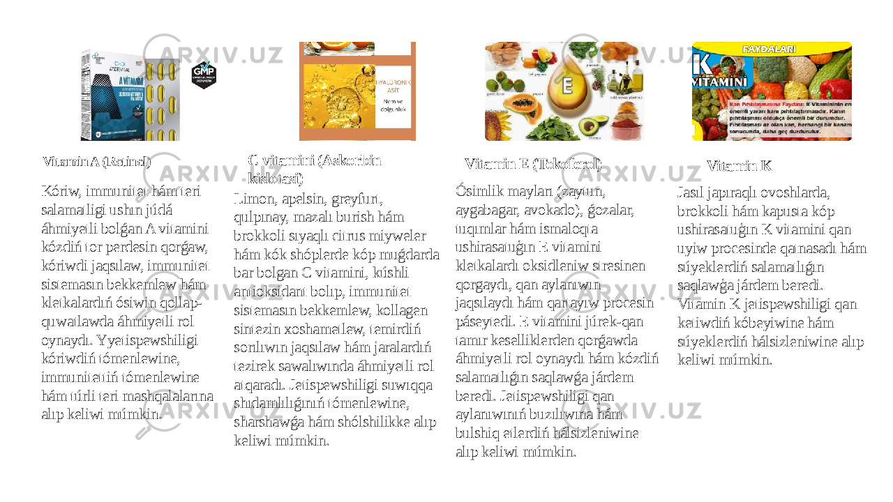 Vitamin A (Retinol) Kóriw, immunitet hám teri salamatligi ushın júdá áhmiyetli bolǵan A vitamini kózdiń tor perdesin qorǵaw, kóriwdi jaqsılaw, immunitet sistemasın bekkemlew hám kletkalardıń ósiwin qollap- quwatlawda áhmiyetli rol oynaydı. Yyetispewshiligi kóriwdiń tómenlewine, immunitettiń tómenlewine hám túrli teri mashqalalarına alıp keliwi múmkin. C vitamini (Askorbin kislotasi) Limon, apelsin, greyfurt, qulpınay, mazalı burish hám brokkoli sıyaqlı citrus miyweler hám kók shóplerde kóp muǵdarda bar bolgan C vitamini, kúshli antioksidant bolıp, immunitet sistemasın bekkemlew, kollagen sintezin xoshametlew, temirdiń sorılıwın jaqsılaw hám jaralardıń tezirek sawalıwında áhmiyetli rol atqaradı. Jetispewshiligi suwıqqa shıdamlılıǵınıń tómenlewine, sharshawǵa hám shólshilikke alıp keliwi múmkin. Vitamin E (Tokoferol) Ósimlik mayları (zaytun, aygabagar, avokado), ǵozalar, tuqımlar hám ismaloqta ushirasatuģın E vitamini kletkalardı oksidleniw stresinen qorgaydı, qan aylanıwın jaqsılaydı hám qartayıw procesin páseytedi. E vitamini júrek-qan tamır keselliklerden qorǵawda áhmiyetli rol oynaydı hám kózdiń salamatlıǵın saqlawǵa járdem beredi. Jetispewshiligi qan aylanıwınıń buzılıwına hám bulshiq etlerdiń hálsizleniwine alıp keliwi múmkin. Vitamin K Jasıl japıraqlı ovoshlarda, brokkoli hám kapusta kóp ushirasatuģın K vitamini qan uyiw procesinde qatnasadı hám súyeklerdiń salamatlıǵın saqlawģa járdem beredi. Vitamin K jetispewshiligi qan ketiwdiń kóbeyiwine hám súyeklerdiń hálsizleniwine alıp keliwi múmkin. 