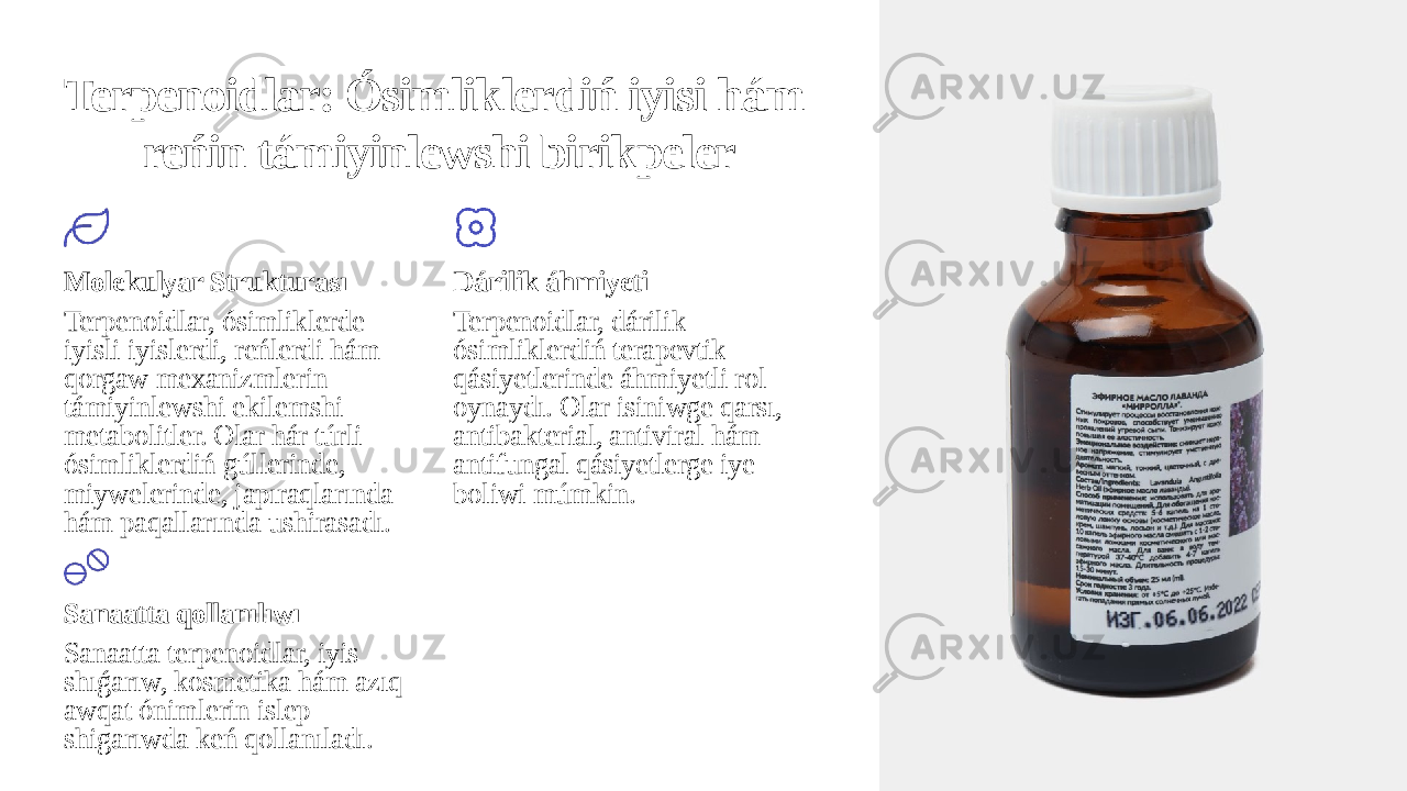 Terpenoidlar: Ósimliklerdiń iyisi hám reńin támiyinlewshi birikpeler Molekulyar Strukturası Terpenoidlar, ósimliklerde iyisli iyislerdi, reńlerdi hám qorgaw mexanizmlerin támiyinlewshi ekilemshi metabolitler. Olar hár túrli ósimliklerdiń gúllerinde, miywelerinde, japıraqlarında hám paqallarında ushirasadı. Dárilik áhmiyeti Terpenoidlar, dárilik ósimliklerdiń terapevtik qásiyetlerinde áhmiyetli rol oynaydı. Olar isiniwge qarsı, antibakterial, antiviral hám antifungal qásiyetlerge iye boliwi múmkin. Sanaatta qollanılıwı Sanaatta terpenoidlar, iyis shıǵarıw, kosmetika hám azıq- awqat ónimlerin islep shigarıwda keń qollanıladı. 