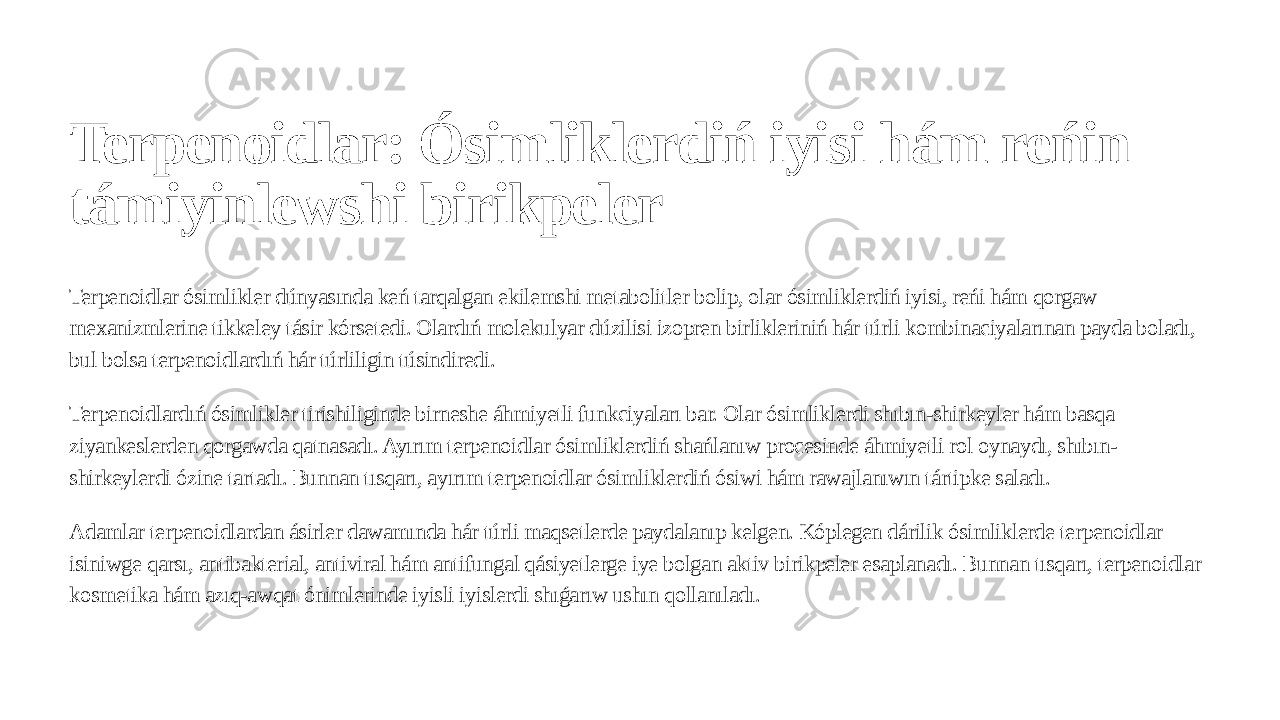Terpenoidlar: Ósimliklerdiń iyisi hám reńin támiyinlewshi birikpeler Terpenoidlar ósimlikler dúnyasında keń tarqalgan ekilemshi metabolitler bolip, olar ósimliklerdiń iyisi, reńi hám qorgaw mexanizmlerine tikkeley tásir kórsetedi. Olardıń molekulyar dúzilisi izopren birlikleriniń hár túrli kombinaciyalarınan payda boladı, bul bolsa terpenoidlardıń hár túrliligin túsindiredi. Terpenoidlardıń ósimlikler tirishiliginde birneshe áhmiyetli funkciyaları bar. Olar ósimliklerdi shıbın-shirkeyler hám basqa ziyankeslerden qorgawda qatnasadı. Ayırım terpenoidlar ósimliklerdiń shańlanıw procesinde áhmiyetli rol oynaydı, shıbın- shirkeylerdi ózine tartadı. Bunnan tısqarı, ayırım terpenoidlar ósimliklerdiń ósiwi hám rawajlanıwın tártipke saladı. Adamlar terpenoidlardan ásirler dawamında hár túrli maqsetlerde paydalanıp kelgen. Kóplegen dárilik ósimliklerde terpenoidlar isiniwge qarsı, antibakterial, antiviral hám antifungal qásiyetlerge iye bolgan aktiv birikpeler esaplanadı. Bunnan tısqarı, terpenoidlar kosmetika hám azıq-awqat ónimlerinde iyisli iyislerdi shıǵarıw ushın qollanıladı. 