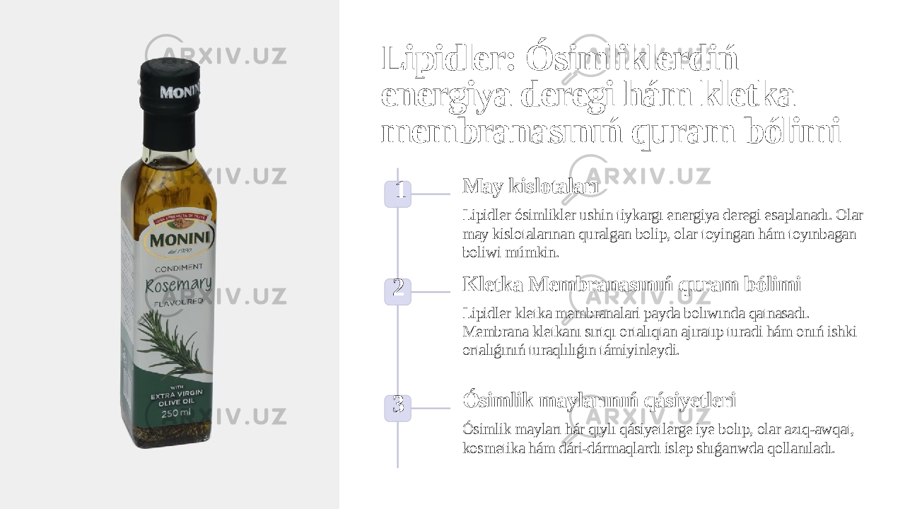 Lipidler: Ósimliklerdiń energiya deregi hám kletka membranasınıń quram bólimi 1 May kislotaları Lipidler ósimlikler ushin tiykargı energiya deregi esaplanadı. Olar may kislotalarınan quralgan bolip, olar toyingan hám toyınbagan boliwi múmkin. 2 Kletka Membranasınıń quram bólimi Lipidler kletka membranalari payda bolıwında qatnasadı. Membrana kletkanı sırtqı ortalıqtan ajıratıp turadi hám onıń ishki ortalıǵınıń turaqlılıǵın támiyinleydi. 3 Ósimlik maylarınıń qásiyetleri Ósimlik mayları hár qıylı qásiyetlerge iye bolıp, olar azıq-awqat, kosmetika hám dári-dármaqlardı islep shıǵarıwda qollanıladı. 