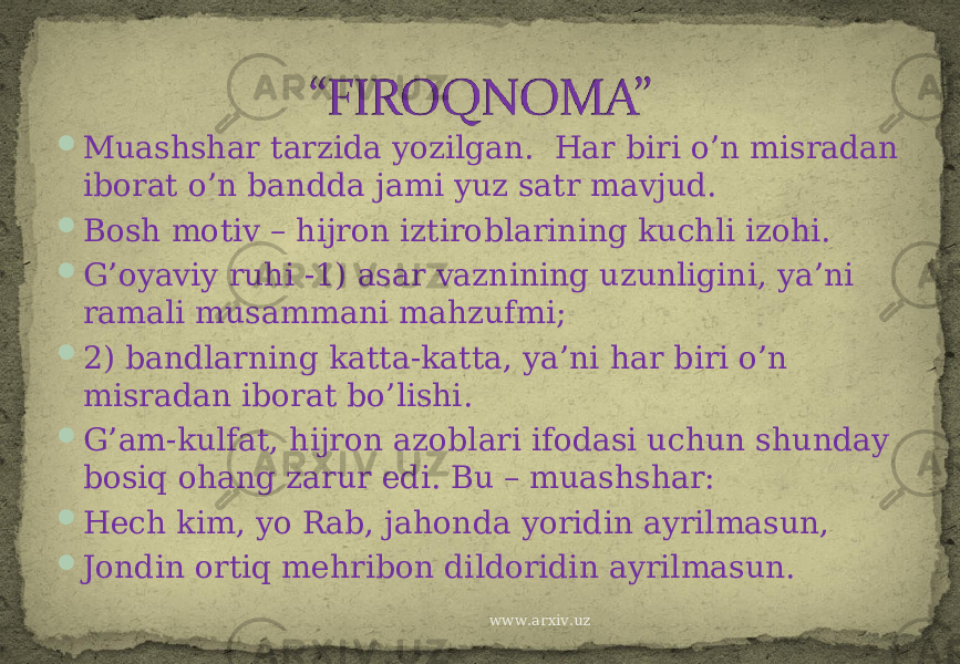  Muashshar tarzida yozilgan. Har biri o’n misradan iborat o’n bandda jami yuz satr mavjud.  Bosh motiv – hijron iztiroblarining kuchli izohi.  G’oyaviy ruhi -1) asar vaznining uzunligini, ya’ni ramali musammani mahzufmi;  2) bandlarning katta-katta, ya’ni har biri o’n misradan iborat bo’lishi.  G’am-kulfat, hijron azoblari ifodasi uchun shunday bosiq ohang zarur edi. Bu – muashshar:  Hech kim, yo Rab, jahonda yoridin ayrilmasun,  Jondin ortiq mehribon dildoridin ayrilmasun. www.arxiv.uz 