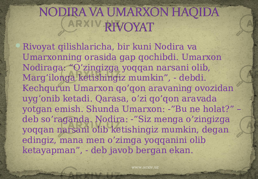  Rivoyat qilishlaricha, bir kuni Nodira va Umarxonning orasida gap qochibdi. Umarxon Nodiraga: “O’zingizga yoqqan narsani olib, Marg’ilonga ketishingiz mumkin”, - debdi. Kechqurun Umarxon qo’qon aravaning ovozidan uyg’onib ketadi. Qarasa, o’zi qo’qon aravada yotgan emish. Shunda Umarxon: -”Bu ne holat?” – deb so’raganda. Nodira: -”Siz menga o’zingizga yoqqan narsani olib ketishingiz mumkin, degan edingiz, mana men o’zimga yoqqanini olib ketayapman”, - deb javob bergan ekan. www.arxiv.uz 