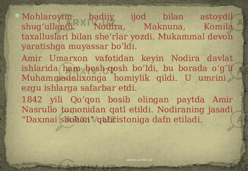  Mohlaroyim badiiy ijod bilan astoydil shug’ullandi. Nodira, Maknuna, Komila taxalluslari bilan she’rlar yozdi. Mukammal devon yaratishga muyassar bo’ldi. Amir Umarxon vafotidan keyin Nodira davlat ishlarida ham bosh-qosh bo’ldi, bu borada o’g’li Muhammadalixonga homiylik qildi. U umrini ezgu ishlarga safarbar etdi. 1842 yili Qo’qon bosib olingan paytda Amir Nasrullo tomonidan qatl etildi. Nodiraning jasadi “Daxmai shohon” qabristoniga dafn etiladi. www.arxiv.uz 