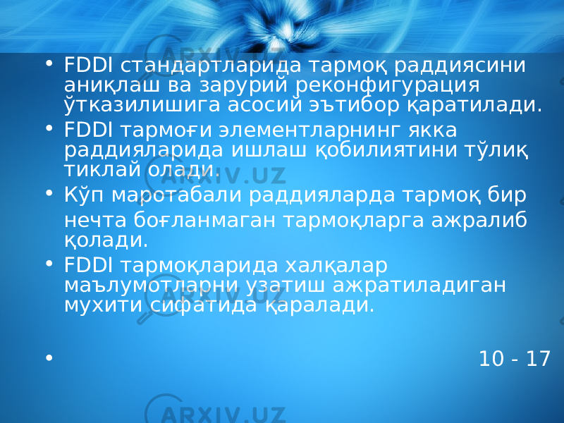 • FDDI стандартларида тармоқ раддиясини аниқлаш ва зарурий реконфигурация ўтказилишига асосий эътибор қаратилади. • FDDI тармоғи элементларнинг якка раддияларида ишлаш қобилиятини тўлиқ тиклай олади. • Кўп маротабали раддияларда тармоқ бир нечта боғланмаган тармоқларга ажралиб қолади. • FDDI тармоқларида халқалар маълумотларни узатиш ажратиладиган мухити сифатида қаралади. • 10 - 17 