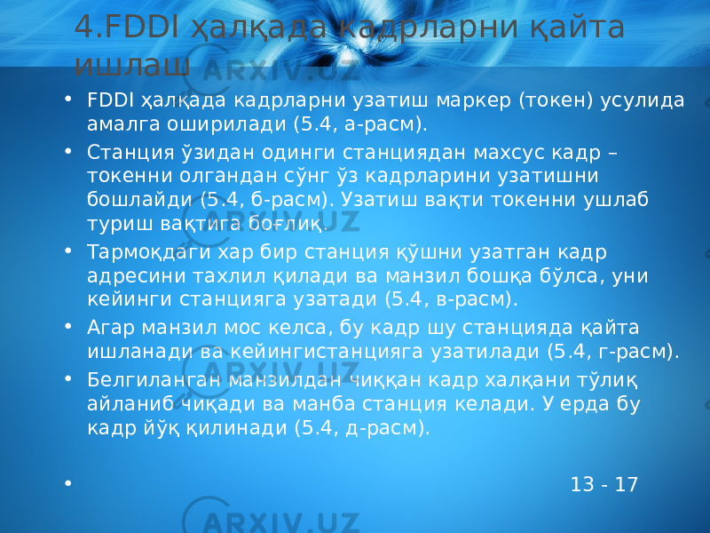 4. FDDI ҳалқада кадрларни қайта ишлаш • FDDI ҳалқада кадрларни узатиш маркер (токен) усулида амалга оширилади (5.4, а-расм). • Станция ўзидан одинги станциядан махсус кадр – токенни олгандан сўнг ўз кадрларини узатишни бошлайди (5.4, б-расм). Узатиш вақти токенни ушлаб туриш вақтига боғлиқ. • Тармоқдаги хар бир станция қўшни узатган кадр адресини тахлил қилади ва манзил бошқа бўлса, уни кейинги станцияга узатади (5.4, в-расм). • Агар манзил мос келса, бу кадр шу станцияда қайта ишланади ва кейингистанцияга узатилади (5.4, г-расм). • Белгиланган манзилдан чиққан кадр халқани тўлиқ айланиб чиқади ва манба станция келади. У ерда бу кадр йўқ қилинади (5.4, д-расм). • 13 - 17 