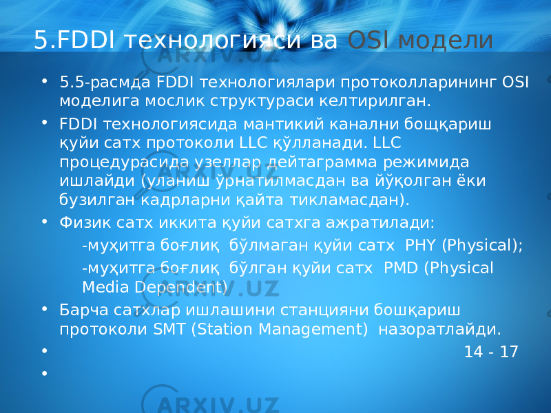 5.FDDI технологияси ва OSI модели • 5.5-расмда FDDI технологиялари протоколларининг OSI моделига мо с лик структураси келтирилган. • FDDI технологиясида мантикий кана л ни бощ қ ариш қ уйи сатх протоколи LLC қў лланади. LLC процедурасида узеллар дейтаграмма режимида ишлайди (уланиш ўрнатилмасдан ва йўқолган ёки бузилган кадрларни қайта тикламасдан). • Физик сатх иккита қуйи сатхга ажратилади: -муҳитга боғлиқ бўлмаган қуйи сатх PHY (Physical) ; -муҳитга боғлиқ бўлган қуйи сатх PMD (Physical Media Dependent) • Барча сатхлар ишлашини станцияни бошқариш протоколи SMT ( Station Management ) назоратлайди. • 14 - 17 • 